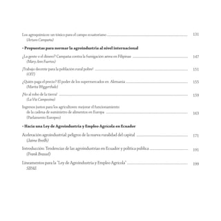 Los agroquímicos: un tóxico para el campo ecuatoriano .........................................................................................................................                                                131
  (Arturo Campaña)
• Propuestas para normar la agroindustria al nivel internacional
¿La gente o el dinero? Campaña contra la fumigación aérea en Filipinas ...................................................................................                                                                     147
  (Mary Ann Fuertes)
¡Trabajo decente para la población rural pobre! ............................................................................................................................................                                   151
   (OIT)
¿Quién paga el precio? El poder de los supermercados en Alemania .............................................................................................                                                                 155
  (Marita Wiggerthale)
¡No al robo de la tierra! ..................................................................................................................................................................................................   159
  (La Vía Campesina)
Ingresos justos para los agricultores: mejorar el funcionamiento
   de la cadena de suministro de alimentos en Europa ...........................................................................................................................                                               163
   (Parlamento Europeo)

• Hacia una Ley de Agroindustria y Empleo Agrícola en Ecuador

Aceleración agroindustrial: peligros de la nueva ruralidad del capital .............................................................................                                                                           171
  (Jaime Breilh)
Introducción: Tendencias de las agroindustrias en Ecuador y política pública ..........................................................                                                                                        191
   (Frank Brassel)
Lineamentos para la “Ley de Agroindustria y Empleo Agrícola” ...........................................................................................                                                                       199
  SIPAE
 