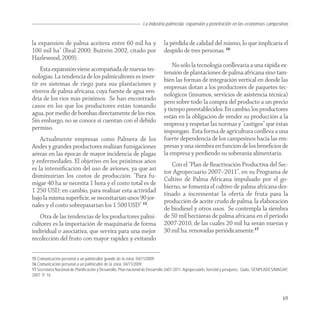 La industria palmícola: expansión y penetración en las economías campesinas


la expansión de palma aceitera entre 60 mil ha y                             la pérdida de calidad del mismo, lo que implicaría el
100 mil ha” (Real 2000; Buitrón 2002, citado por                             despido de tres personas. 16
Hazlewood, 2009).
                                                                                 No sólo la tecnología conllevaría a una rápida ex-
    Esta expansión viene acompañada de nuevas tec-                           tensión de plantaciones de palma africana sino tam-
nologías. La tendencia de los palmicultores es inver-                        bién las formas de integración vertical en donde las
tir en sistemas de riego para sus plantaciones y                             empresas dotan a los productores de paquetes tec-
viveros de palma africana, cuya fuente de agua ven-                          nológicos (insumos, servicios de asistencia técnica)
dría de los ríos más próximos. Se han encontrado                             pero sobre todo la compra del producto a un precio
casos en los que los productores están tomando                               y tiempo preestablecidos. En cambio, los productores
agua, por medio de bombas directamente de los ríos.                          están en la obligación de vender su producción a la
Sin embargo, no se conoce si cuentan con el debido                           empresa y respetar las normas y “castigos” que éstas
permiso.                                                                     impongan. Esta forma de agricultura conlleva a una
    Actualmente empresas como Palmera de los                                 fuerte dependencia de los campesinos hacia las em-
Andes y grandes productores realizan fumigaciones                            presas y una siembra en función de los beneﬁcios de
aéreas en las épocas de mayor incidencia de plagas                           la empresa y perdiendo su soberanía alimentaria.
y enfermedades. El objetivo en los próximos años                                Con el “Plan de Reactivación Productiva del Sec-
es la intensiﬁcación del uso de aviones, ya que así                          tor Agropecuario 2007–2011”, en su Programa de
disminuirían los costos de producción. “Para fu-                             Cultivo de Palma Africana impulsado por el go-
migar 40 ha se necesita 1 hora y el costo total es de                        bierno, se fomenta el cultivo de palma africana des-
1 250 USD; en cambio, para realizar esta actividad                           tinado a incrementar la oferta de fruta para la
bajo la misma superﬁcie, se necesitarían unos 90 jor-                        producción de aceite crudo de palma, la elaboración
nales y el costo sobrepasarían los 1 500 USD” 15.                            de biodiesel y otros usos. Se contempla la siembra
   Otra de las tendencias de los productores palmi-                          de 50 mil hectáreas de palma africana en el período
cultores es la importación de maquinaria de forma                            2007-2010, de las cuales 20 mil ha serán nuevas y
individual o asociativa, que servirá para una mejor                          30 mil ha. renovadas periódicamente.17
recolección del fruto con mayor rapidez y evitando

15 Comunicación personal a un palmicultor grande de la zona, 04/11/2009.
16 Comunicación personal a un palmicultor de la zona, 04/11/2009.
17 Secretaría Nacional de Planificación y Desarrollo, Plan nacional de Desarrollo 2o07-2011. Agropecuario, forestal y pesquero, Quito, SENPLADES/MAGAP,
2007. P. 16.




                                                                                                                                                   69
 