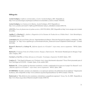 Bibliografía

Acción Ecológica, Conflictos en Esmeraldas y Carchi. Acción Ecológica, 2001. Disponible en:
http://www.accionecologica.org/bosques/conflictos-en-esmeraldas-y-carchi (visitado 10/06/09).

Accion Ecológica, Los Caminos de la Madera. Acción Ecológica, 2010. Disponible en
http://www.youtube.com/watch?v=bpbCyqcJZHU&feature=player_embedded (visitado 20/06/10).

ANCUPA, Censo de plantaciones de palma aceitera. ANCUPA-MAG, 2005. Disponible en http://www.ancupa.com (visitado
05/12/09).

Apollin, F. y Eberhart C., Análisis y Diagnóstico de los Sistemas de Producción en el Medio Rural – Guía Metodológica.
CAMAREN, Quito. 1999.

Armendariz, O., Sectorial Palma Africana. Superintendencia de Bancos. Dirección Nacional de estudios y estadísticas, 2002.
Disponible en http://www.superban.gov.ec/downloads/articulos_financieros/sector%20palma%20africana.pdf (visitado
20/12/09).

Brassel F; Herrera S. y Laforge M. ¿Reforma Agraria en el Ecuador?: viejos temas, nuevos argumentos. SIPAE, Quito.
2008.

Buitrón R., El Amargo Fruto de la Palma Aceitera. Despojo y Deforestación. Movimiento Mundial para los Bosques Tropi-
cales. Uruguay, 2001.

Carrion L.y Cuvi M., La Palma Africana en el Ecuador: Tecnología y Expansión. FLASCO. Quito, 1985.

Cuajivoy F., “Tala Ilegal de Bosques en el Territorio Awá y áreas directamente adyacentes” Power Point presentado para el
Foro Tala Ilegal en FLACSO – Ecuador. Quito, 24 de octubre 2005.

Dufumier M., “¿Cómo ampliar las funciones económicas, sociales y ambientales de la tierra en el campo? En: Brassel F. et al.
¿Reforma Agraria en el Ecuador?: viejos temas, nuevos argumentos. SIPAE. Quito. 2008.

ECOBIERZO, “Ecuador: asesinan a un campesino y a su esposa por oponerse a las ambiciones de una maderera”. Organización
Ecobierza, 2010. Disponible en http://www.ecobierzo.org/unecologistaenelbierzo/?p=4694 (visitado 15/06/10).

Hazlewood. J., “Más allá de la crisis económica: colonialismo y geografía de esperanza”. Íconos, No. 36, 2009. Disponible en
http://www.flacso.org.ec/docs/i36hazlewood.pdf (visitado 20/06/10)



                                                                                                                         71
 