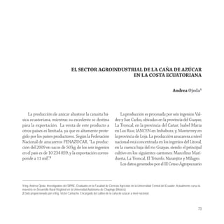 EL SECTOR AGROINDUSTRIAL DE LA CAŇA DE AZÚCAR
                                                              EN LA COSTA ECUATORIANA

                                                                                                                               Andrea Ojeda1



    La producción de azúcar abastece la canasta bá-                               La producción es procesada por seis ingenios: Val-
sica ecuatoriana, mientras su excedente se destina                            dez y San Carlos, ubicados en la provincia del Guayas;
para la exportación. La venta de este producto a                              La Troncal, en la provincia del Cañar; Isabel María
otros países es limitada, ya que es altamente prote-                          en Los Ríos; IANCEN en Imbabura; y, Monterrey en
gido por los países productores. Según la Federación                          la provincia de Loja. La producción azucarera a nivel
Nacional de azucareros FENAZUCAR, “La produc-                                 nacional está concentrada en los ingenios del Litoral,
ción del 2009 en sacos de 50 kg. de los seis ingenios                         en la cuenca baja del río Guayas, siendo el principal
en el país es de 10 234 859; y la exportación corres-                         cultivo en los siguientes cantones: Marcelino Mari-
ponde a 11 mil”.2                                                             dueña, La Troncal, El Triunfo, Naranjito y Milagro.
                                                                                  Los datos generados por el III Censo Agropecuario



1 Ing. Andrea Ojeda. Investigadora del SIPAE. Graduada en la Facultad de Ciencias Agrícolas de la Universidad Central del Ecuador. Actualmente cursa la
maestría en Desarrollo Rural Regional en la Universidad Autónoma de Chapingo (México).
2 Dato proporcionado por el Ing. Víctor Camacho. Encargado del cultivo de la caña de azúcar a nivel nacional.



                                                                                                                                                     73
 