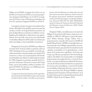 El sector agroindustrial de la caña de azucar en la Costa ecuatoriana


Valdez con el 29,06%; el ingenio San Carlos con un                     paciones, derechos ﬁduciarios y/o títulos valores de cual-
30,35%; La Troncal con 29,63%; y en menos propor-                      quier especie, inversiones, depósitos y todos los activos de
ción el ingenio Isabel María con el 1,83 %; Los inge-                  las empresas, los que fueron inicialmente transferidos a
nios de la Sierra como el Monterrey participan con                     nombre de la AGD, para luego ser transferidos al Fideico-
el 4,11%, mientras el ingenio IACEM con el 5,02 %.                     miso Mercantil ABD-CFN NO MÁS IMPUNIDAD,
                                                                       siendo la Corporación Financiera Nacional la Fiduciaria
                                                                       del Fideicomiso (Junta de Fideicomiso, 2009)” (Ojeda,
   Los ingenios tienen una gran trascendencia his-
                                                                       Perez, & Zapata, 2010).
tórica e identidad en los pueblos azucareros que han
nacido y crecido con la agroindustria azucarera, así
                                                                      El ingenio Valdez, con inﬂuencia en el cantón de
pues, la dependencia económica es evidente. Los tra-
                                                                  Milagro en la provincia del Guayas, empezó sus acti-
bajadores han dedicado su vida entera a esta agroin-
                                                                  vidades en 1884. En 1993 pasó a manos del empre-
dustria. Por otro lado, este sector está relacionado
                                                                  sario Noboa Naranjo (Grupo Noboa S.A.) y,
con familias inﬂuyentes del Ecuador, las mismas que
                                                                  posteriormente, al poder del Consorcio NOBIS de
están vinculadas a otras actividades económicas:
                                                                  Isabel Noboa Pontón. NOBIS es el ejemplo de la con-
                                                                  formación de estos holdings empresariales, estructu-
    El ingenio La Troncal (ex-AZTRA) que inﬂuye en
                                                                  rados de tal manera que permiten la transferencia de
el cantón de la Troncal, realizó su primera zafra en
                                                                  capitales acumulados en la agroindustria a otras
1967. Inicialmente fue una entidad con fondos pri-
                                                                  ramas de la producción capitalista. De hecho este
vados nacionales e internacionales, pero desde 1975
                                                                  Grupo, que demás es propietario de la hacienda ga-
comenzó a contar con la participación del Estado,
                                                                  nadera “San Rafael”, ha incursionado en actividades
convirtiéndose este último en el principal accionista.
                                                                  de generación de energía eléctrica, a través de Ecoe-
En 1994 el ingenio se privatizó, pasando de la Cor-
                                                                  lectric; en el aprovechamiento industrial del azúcar,
poración Financiera Nacional a manos del Grupo
                                                                  a través de Universal Sweet Industries; en proyectos
Isaías, con lo cual también cambió su nombre a In-
                                                                  de construcción inmobiliaria, a través de Pronobis;
genio ECUDOS. No obstante, en el 2008 pasó nue-
                                                                  en actividades industriales diversas a través de em-
vamente a manos del Estado.
                                                                  presas como Coca Cola. El Grupo NOBIS es además
   “La Agencia de Garantía de Depósitos AGD, según Reso-
                                                                  propietario de la franquicia “Howard Johnson” en el
   lución de fecha julio 8 del 2008, procedió a la incautación    Ecuador (Información recabada del portal virtual de
   de todos los bienes muebles o inmuebles, acciones partici-     NOBIS).”(Ojeda, Perez, & Zapata, 2010).



                                                                                                                                   75
 
