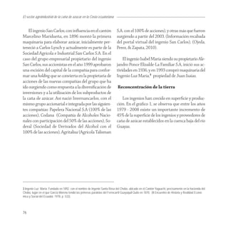 El sector agroindustrial de la caña de azucar en la Costa ecuatoriana


    El ingenio San Carlos, con inﬂuencia en el cantón                        S.A. con el 100% de acciones), y otras más que fueron
Marcelino Maridueña, en 1896 montó la primera                                surgiendo a partir del 2003. (Información recabada
maquinaría para elaborar azúcar, inicialmente per-                           del portal virtual del ingenio San Carlos), (Ojeda,
teneció a Carlos Lynch y actualmente es parte de la                          Perez, & Zapata, 2010).
Sociedad Agrícola e Industrial San Carlos S.A. En el
caso del grupo empresarial propietario del ingenio                               El ingenio Isabel María siendo su propietario Ale-
San Carlos, sus accionistas en el año 1999 aprobaron                         jandro Ponce Elizalde-La Familiar S.A, inició sus ac-
una escisión del capital de la compañía para confor-                         tividades en 1936, y en 1993 compró maquinaria del
mar una holding que se convierta en la propietaria de                        Ingenio Luz María,3 propiedad de Juan Isaías.
acciones de las nuevas compañías del grupo que ha
ido surgiendo como respuesta a la diversiﬁcación de                           Reconcentración de la tierra
inversiones y a la utilización de los subproductos de
la caña de azúcar. Así nació Inversancarlos, con el                             Los ingenios han crecido en superﬁcie y produc-
mismo grupo accionarial e integrada por las siguien-                         ción. En el gráﬁco 1, se observa que entre los años
tes compañías: Papelera Nacional S.A (100% de las                            1979 - 2008 existe un importante incremento de
acciones), Codana (Compañía de Alcoholes Nacio-                              45% de la superﬁcie de los ingenios y proveedores de
nales con participación del 50% de las acciones), So-                        caña de azúcar establecidos en la cuenca baja del río
deral (Sociedad de Derivados del Alcohol con el                              Guayas.
100% de las acciones), Agritalisa (Agrícola Talisman




3 Ingenio Luz María: Fundado en 1892, con el nombre de Ingenio Santa Rosa del Chobo, ubicado en el Cantón Yaguachi, precisamente en la hacienda del
Chobo, lugar en el que García Moreno tendió las primeras paralelas del Ferrocarril Guayaquil-Quito en 1870. (II Encuentro de Historia y Realidad Econó-
mica y Social del Ecuador, 1978, p. 533).




76
 