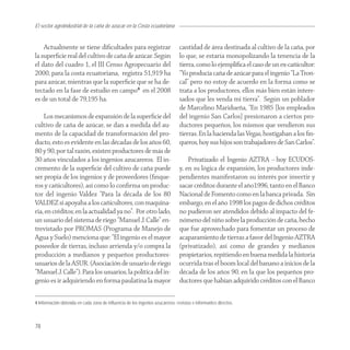 El sector agroindustrial de la caña de azucar en la Costa ecuatoriana


    Actualmente se tiene diﬁcultades para registrar                             cantidad de área destinada al cultivo de la caña, por
la superﬁcie real del cultivo de caña de azúcar. Según                          lo que, se estaría monopolizando la tenencia de la
el dato del cuadro 1, el III Censo Agropecuario del                             tierra, como lo ejempliﬁca el caso de un ex-cañicultor:
2000, para la costa ecuatoriana, registra 51,919 ha                             “Yo producía caña de azúcar para el ingenio “La Tron-
para azúcar, mientras que la superﬁcie que se ha de-                            cal” pero no estoy de acuerdo en la forma como se
tectado en la fase de estudio en campo4 en el 2008                              trata a los productores, ellos más bien están intere-
es de un total de 79,195 ha.                                                    sados que les venda mi tierra”. Según un poblador
                                                                                de Marcelino Maridueña, “En 1985 [los empleados
    Los mecanismos de expansión de la superﬁcie del                             del ingenio San Carlos] presionaron a ciertos pro-
cultivo de caña de azúcar, se dan a medida del au-                              ductores pequeños, los mismos que vendieron sus
mento de la capacidad de transformación del pro-                                tierras. En la hacienda las Vegas, hostigaban a los ﬁn-
ducto, esto es evidente en las décadas de los años 60,                          queros, hoy sus hijos son trabajadores de San Carlos”.
80 y 90, por tal razón, existen productores de más de
30 años vinculados a los ingenios azucareros. El in-                                Privatizado el Ingenio AZTRA – hoy ECUDOS-
cremento de la superﬁcie del cultivo de caña puede                              y, en su lógica de expansión, los productores inde-
ser propia de los ingenios y de proveedores (ﬁnque-                             pendientes manifestaron su interés por invertir y
ros y cañicultores), así como lo conﬁrma un produc-                             sacar créditos durante el año1996, tanto en el Banco
tor del ingenio Valdez “Para la década de los 80                                Nacional de Fomento como en la banca privada. Sin
VALDEZ si apoyaba a los cañicultores, con maquina-                              embargo, en el año 1998 los pagos de dichos créditos
ria, en créditos; en la actualidad ya no”. Por otro lado,                       no pudieron ser atendidos debido al impacto del fe-
un usuario del sistema de riego “Manuel J. Calle” en-                           nómeno del niño sobre la producción de caña, hecho
trevistado por PROMAS (Programa de Manejo de                                    que fue aprovechado para fomentar un proceso de
Agua y Suelo) menciona que: “El ingenio es el mayor                             acaparamiento de tierras a favor del Ingenio AZTRA
poseedor de tierras, incluso arrienda y/o compra la                             (privatizado), así como de grandes y medianos
producción a medianos y pequeños productores-                                   propietarios, repitiendo en buena medida la historia
usuarios de la ASUR. (Asociación de usuario de riego                            ocurrida tras el boom local del banano a inicios de la
“Manuel J. Calle”). Para los usuarios, la política del in-                      década de los años 90, en la que los pequeños pro-
genio es ir adquiriendo en forma paulatina la mayor                             ductores que habían adquirido créditos con el Banco

4 Información obtenida en cada zona de influencia de los ingenios azucareros: revistas e informantes directos.



78
 