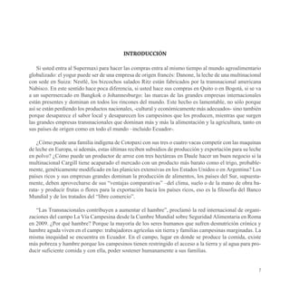 INTRODUCCIÓN

    Si usted entra al Supermaxi para hacer las compras entra al mismo tiempo al mundo agroalimentario
globalizado: el yogur puede ser de una empresa de origen francés: Danone, la leche de una multinacional
con sede en Suiza: Nestlé, los bizcochos salados Ritz están fabricados por la transnacional americana
Nabisco. En este sentido hace poca diferencia, si usted hace sus compras en Quito o en Bogotá, si se va
a un supermercado en Bangkok o Johannesburgo: las marcas de las grandes empresas internacionales
están presentes y dominan en todos los rincones del mundo. Este hecho es lamentable, no sólo porque
así se están perdiendo los productos nacionales, -cultural y económicamente más adecuados- sino también
porque desaparece el sabor local y desaparecen los campesinos que los producen, mientras que surgen
las grandes empresas transnacionales que dominan más y más la alimentación y la agricultura, tanto en
sus países de origen como en todo el mundo –incluido Ecuador-.

    ¿Cómo puede una familia indígena de Cotopaxi con sus tres o cuatro vacas competir con las maquinas
de leche en Europa, si además, estas últimas reciben subsidios de producción y exportación para su leche
en polvo? ¿Cómo puede un productor de arroz con tres hectáreas en Daule hacer un buen negocio si la
multinacional Cargill tiene acaparado el mercado con un producto más barato como el trigo, probable-
mente, genéticamente modificado en las planicies extensivas en los Estados Unidos o en Argentina? Los
países ricos y sus empresas grandes dominan la producción de alimentos, los países del Sur, supuesta-
mente, deben aprovecharse de sus “ventajas comparativas” –del clima, suelo o de la mano de obra ba-
rata- y producir frutas o flores para la exportación hacia los países ricos, eso es la filosofía del Banco
Mundial y de los tratados del “libre comercio”.

   “Las Transnacionales contribuyen a aumentar el hambre”, proclamó la red internacional de organi-
zaciones del campo La Vía Campesina desde la Cumbre Mundial sobre Seguridad Alimentaria en Roma
en 2009. ¿Por qué hambre? Porque la mayoría de los seres humanos que sufren desnutrición crónica y
hambre aguda viven en el campo: trabajadores agrícolas sin tierra y familias campesinas marginadas. La
misma inequidad se encuentra en Ecuador. En el campo, lugar en donde se produce la comida, existe
más pobreza y hambre porque los campesinos tienen restringido el acceso a la tierra y al agua para pro-
ducir suficiente comida y con ella, poder sostener humanamente a sus familias.


                                                                                                        7
 