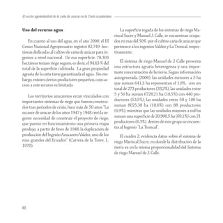 El sector agroindustrial de la caña de azucar en la Costa ecuatoriana


Uso del recurso agua                                                        La superﬁcie regada de los sistemas de riego Ma-
                                                                        riscal Sucre y Manuel J. Calle, se encuentran ocupa-
   En cuanto al uso del agua, en el año 2000, el III                    dos en más del 50% por el cultivo caña de azúcar que
Censo Nacional Agropecuario registró 82,749 hec-                        pertenece a los ingenios Valdez y La Troncal, respec-
táreas dedicadas al cultivo de caña de azúcar para in-                  tivamente:
genios a nivel nacional. De esa superﬁcie, 78,303
hectáreas tenían riego seguro, es decir, el 94,63 % del                     El sistema de riego Manuel de J. Calle presenta
total de la superﬁcie cultivada. La gran propiedad                      una estructura agraria heterogénea y una impor-
agraria de la caña tiene garantizada el agua. Sin em-                   tante concentración de la tierra. Según información
bargo, existen ciertos productores pequeños, cuyo ac-                   autogenerada (2006): las unidades menores a 5 ha
ceso a este recurso es limitado.                                        que suman 641,3 ha representan el 1,8%, con un
                                                                        total de 273 productores (33,2%); las unidades entre
   Los territorios azucareros están vinculados con                      5 y 50 ha suman 6728,21 ha (18,5%) con 440 pro-
importantes sistemas de riego que fueron construi-                      ductores (53,5%); las unidades entre 50 y 100 ha
dos tras periodos de crisis, hace más de 50 años “La                    suman 8025,38 ha (10,6%) con 88 productores
escasez de azúcar de los años 1947 y 1948 creó la ur-                   (6,9%); mientras que las unidades mayores a mil ha
gente necesidad de construir el proyecto de riego,                      suman una superﬁcie de 20.900,5 ha (69,1%) con 21
que puesto en funcionamiento una primera etapa                          productores (6,3%), dentro de este grupo se encuen-
produjo, a partir de ﬁnes de 1948, la duplicación de                    tra al Ingenio “La Troncal”.
producción del Ingenio Azucarero Valdez, uno de los                         El cuadro 2, evidencia datos sobre el sistema de
más grandes del Ecuador” (Carrera de la Torre, L.                       riego Mariscal Sucre, en donde la distribución de la
1970).                                                                  tierra va en la misma proporcionalidad del Sistema
                                                                        de riego Manuel de J. Calle.




80
 