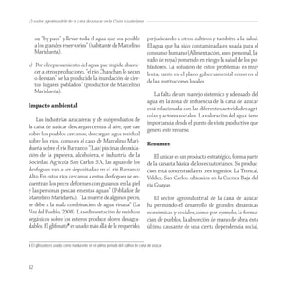 El sector agroindustrial de la caña de azucar en la Costa ecuatoriana


     un “by pass” y llevar toda el agua que sea posible                        perjudicando a otros cultivos y también a la salud.
     a los grandes reservorios” (habitante de Marcelino                        El agua que ha sido contaminada es usada para el
     Maridueña).                                                               consumo humano (Alimentación, aseo personal, la-
                                                                               vado de ropa) poniendo en riesgo la salud de los po-
c) Por el represamiento del agua que impide abaste-                            bladores. La solución de estos problemas es muy
   cer a otros productores, “el río Chanchan lo secan                          lenta, tanto en el plano gubernamental como en el
   o desvían”, se ha producido la inundación de cier-
                                                                               de las instituciones locales.
   tos lugares poblados” (productor de Marcelino
   Maridueña).
                                                                                  La falta de un manejo sistémico y adecuado del
                                                                               agua en la zona de inﬂuencia de la caña de azúcar
Impacto ambiental
                                                                               está relacionada con las diferentes actividades agrí-
                                                                               colas y actores sociales. La valoración del agua tiene
    Las industrias azucareras y de subproductos de
                                                                               importancia desde el punto de vista productivo que
la caña de azúcar descargan ceniza al aire, que cae
                                                                               genera este recurso.
sobre los pueblos cercanos; descargan agua residual
sobre los ríos, como es el caso de Marcelino Mari-
                                                                               Resumen
dueña sobre el rio Barranco “[Las] piscinas de oxida-
ción de la papelera, alcoholera, e industria de la                                 El azúcar es un producto estratégico, forma parte
Sociedad Agrícola San Carlos S.A, las aguas de los                             de la canasta básica de los ecuatorianos. Su produc-
desfogues van a ser depositadas en el río Barranco                             ción está concentrada en tres ingenios: La Troncal,
Alto. En estos ríos cercanos a estos desfogues se en-                          Valdez, San Carlos. ubicados en la Cuenca Baja del
cuentran los peces deformes con gusanos en la piel                             rio Guayas.
y las personas pescan en estas aguas.” (Poblador de
Marcelino Maridueña). “La muerte de algunos peces,                                 El sector agroindustrial de la caña de azúcar
se debe a la mala combinación de agua vinaza” (La                              ha permitido el desarrollo de grandes dinámicas
Voz del Pueblo, 2008). La sedimentación de residuos                            económicas y sociales, como por ejemplo, la forma-
orgánicos sobre los esteros produce olores desagra-                            ción de pueblos, la absorción de mano de obra, ésta
dables. El glifosato6 es usado más allá de lo requerido,                       última causante de una cierta dependencia social,


6 El glifosato es usado como madurante en el último periodo del cultivo de caña de azúcar.




82
 