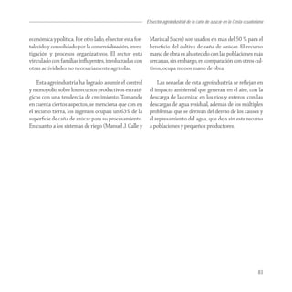 El sector agroindustrial de la caña de azucar en la Costa ecuatoriana


económica y política. Por otro lado, el sector esta for-    Mariscal Sucre) son usados en más del 50 % para el
talecido y consolidado por la comercialización, inves-      beneﬁcio del cultivo de caña de azúcar. El recurso
tigación y procesos organizativos. El sector está           mano de obra es abastecido con las poblaciones más
vinculado con familias inﬂuyentes, involucradas con         cercanas, sin embargo, en comparación con otros cul-
otras actividades no necesariamente agrícolas.              tivos, ocupa menos mano de obra.

    Esta agroindustria ha logrado asumir el control             Las secuelas de esta agroindustria se reﬂejan en
y monopolio sobre los recursos productivos estraté-         el impacto ambiental que generan en el aire, con la
gicos con una tendencia de crecimiento. Tomando             descarga de la ceniza; en los ríos y esteros, con las
en cuenta ciertos aspectos, se menciona que con en          descargas de agua residual, además de los múltiples
el recurso tierra, los ingenios ocupan un 63% de la         problemas que se derivan del desvío de los causes y
superﬁcie de caña de azúcar para su procesamiento.          el represamiento del agua, que deja sin este recurso
En cuanto a los sistemas de riego (Manuel J. Calle y        a poblaciones y pequeños productores.




                                                                                                                             83
 