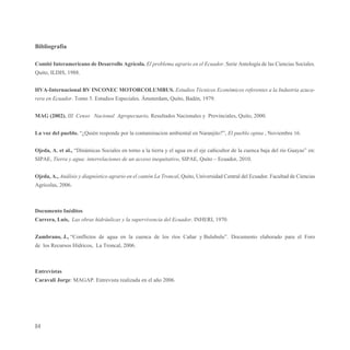 Bibliografía

Comité Interamericano de Desarrollo Agrícola. El problema agrario en el Ecuador. Serie Antología de las Ciencias Sociales.
Quito, ILDIS, 1988.


HVA-Internacional BV INCONEC MOTORCOLUMBUS. Estudios Técnicos Económicos referentes a la Industria azuca-
rera en Ecuador. Tomo 5. Estudios Especiales. Ámsterdam, Quito, Badén, 1979.


MAG (2002). III Censo Nacional Agropecuario, Resultados Nacionales y Provinciales, Quito, 2000.


La voz del pueblo. “¿Quién responde por la contaminacion ambiental en Naranjito?”, El pueblo opina , Noviembre 16.


Ojeda, A. et al., “Dinámicas Sociales en torno a la tierra y el agua en el eje cañicultor de la cuenca baja del río Guayas” en:
SIPAE, Tierra y agua: interrelaciones de un acceso inequitativo, SIPAE, Quito – Ecuador, 2010.


Ojeda, A., Análisis y diagnóstico agrario en el cantón La Troncal, Quito, Universidad Central del Ecuador. Facultad de Ciencias
Agrícolas, 2006.



Documento Inéditos
Carrera, Luís, Las obras hidráulicas y la supervivencia del Ecuador. INHERI, 1970.


Zambrano, J., “Conflictos de agua en la cuenca de los ríos Cañar y Bulubulu”. Documento elaborado para el Foro
de los Recursos Hídricos, La Troncal, 2006.



Entrevistas
Caravali Jorge: MAGAP. Entrevista realizada en el año 2006.




84
 