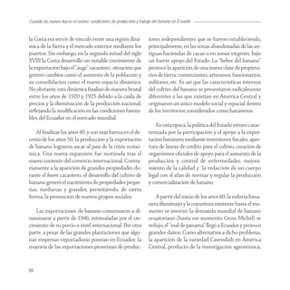 Cuando las manos hacen el racimo: condiciones de producción y trabajo del banano en Ecuador


la Costa era servir de vínculo entre una región diná-              tores independientes que se fueron estableciendo,
mica de la Sierra y el mercado exterior mediante los               principalmente, en las zonas abandonadas de las an-
puertos. Sin embargo, en la segunda mitad del siglo                tiguas haciendas de cacao o en zonas vírgenes, bajo
XVIII la Costa desarrolló un notable crecimiento de                un fuerte apoyo del Estado. La “ﬁebre del banano”
la exportación bajo el “auge” cacaotero, situación que             provocó la aparición de una nueva clase de propieta-
generó cambios como el aumento de la población y                   rios de tierra: comerciantes, artesanos, funcionarios,
su consolidación como el nuevo espacio dinámico.                   militares, etc. Es así que las características internas
No obstante, esta dinámica ﬁnalizó de manera brutal                del cultivo del banano se presentaron radicalmente
entre los años de 1920 y 1925 debido a la caída de                 diferentes a las que existían en América Central y
precios y la disminución de la producción nacional,                originaron un único modelo social y espacial dentro
reﬂejando la modiﬁcación en las condiciones favora-                de los territorios considerados como bananeros.
bles del Ecuador en el mercado mundial.
                                                                       En esta época, la política del Estado estuvo carac-
   Al ﬁnalizar los años 40, y con más fuerza en el de-             terizada por la participación y el apoyo a la expor-
cenio de los años 50, la producción y la exportación               tación bananera mediante inversiones ﬁscales, aper-
de banano lograron sacar al país de la crisis econó-               tura de líneas de crédito para el cultivo, creación de
mica. Una nueva expansión fue motivada tras el                     organismos oﬁciales de apoyo para el aumento de la
nuevo contexto del comercio internacional. Contra-                 producción y control de enfermedades, mejora-
riamente a la aparición de grandes propiedades du-                 miento de la calidad y la redacción de un cuerpo
rante el boom cacaotero, el desarrollo del cultivo de              legal con el afán de normar y regular la producción
banano generó el nacimiento de propiedades peque-                  y comercialización de banano.
ñas, medianas y grandes; permitiendo, de cierta
forma, la promoción de nuevos grupos sociales.                         A partir del inicio de los años 60, la euforia bana-
                                                                   nera disminuyó y la coyuntura existente hasta el mo-
   Las exportaciones de banano comenzaron a di-                    mento se inversó: la demanda mundial de banano
namizarse a partir de 1946, estimuladas por el cre-                ecuatoriano (hasta ese momento Gross Michel) se
cimiento de su precio a nivel internacional. Por otra              redujo, el “mal de panamá” llegó a Ecuador y provocó
parte, a pesar de las grandes plantaciones que algu-               grandes daños. Como alternativa a dicho problema,
nas empresas exportadoras poseían en Ecuador, la                   la aparición de la variedad Cavendish en América
mayoría de las exportaciones provenían de produc-                  Central, producto de la investigación agronómica,


86
 