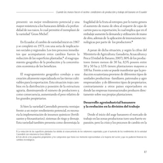 Cuando las manos hacen el racimo: condiciones de producción y trabajo del banano en Ecuador


presentó un mejor rendimiento potencial y una                                fragilidad de la fruta al estropeo, por lo tanto genera
mayor resistencia a los huracanes debido a la profun-                        el aumento de mano de obra al requerir de cajas de
didad de sus raíces, lo cual permitió el reemplazó de                        cartón para su exportación, lo cual implica que en el
la variedad “Gross Michel”.                                                  embalaje aumente la demanda y utilización de mano
                                                                             de obra, además de la aplicación de innovaciones tec-
    En Ecuador, el cambio de variedad inició en 1967                         nológicas por parte de los productores.6
y se completó en 1973, con una seria de implicacio-
nes sociales y regionales. Los tres procesos inmedia-                           A pesar de dicha situación, y según la cifras del
tos que acompañaron estos cambios fueron la                                  Ministerio de Agricultura, Ganadería, Acuacultura y
reducción de las superﬁcies plantadas,5 el reagrupa-                         Pesca (Unidad de Banano, 2007), 80% de los produc-
miento geográﬁco de la producción y la concentra-                            tores tienen menos de 30 ha, 8,5% poseen entre
ción económica de los beneﬁcios.                                             30 y 50 ha y 3,5% tienen plantaciones mayores a
                                                                             100 ha. Frente a esto se puede manifestar que la pro-
    El reagrupamiento geográﬁco condujo a una                                ducción ecuatoriana proviene de diferentes tipos de
creación altamente especializada en las tierras culti-                       unidades productivas -familiares, patronales y agro
vables para la exportación. Esta situación trajo cam-                        empresariales- y de diferentes tipos de propietarios,
bios en la distribución y posesión de la estructura                          contrariamente a otros países exportadores en
agraria, disminuyendo el número de productores y,                            donde las empresas transnacionales producen direc-
como consecuencia, aumentando el peso relativo de                            tamente sobre sus propias plantaciones.
los grandes propietarios.
                                                                             Desarrollo agroindustrial bananero
    Si bien la variedad Cavendish presenta ventajas                          y la evolución en la división del trabajo
frente a un mejor rendimiento potencial, es necesa-
ria la implementación de insumos químicos (fertili-                             Desde el inicio del auge bananero el mercado de
zantes y ﬁtosanitarios), sistemas de riego y drenaje.                        trabajo en las zonas productoras tuvo una fuerte ex-
Esta variedad también presenta como desventaja la                            pansión, pero la crisis y los procesos de cambio en la

5 La reducción de las superficies plantadas fue debido al estancamiento de los volúmenes exportados y por el aumento de los rendimientos de la variedad
Cavendish con relaciona la Gross Michel.
6 Esto afecto a los pequeños propietarios y los campesinos que hasta ese momento representaban a la mayoría del sector y que no pudieron financiar los
cambios tecnológicos.




                                                                                                                                                   87
 
