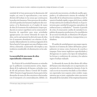 Cuando las manos hacen el racimo: condiciones de producción y trabajo del banano en Ecuador


variedad de la fruta provocaron la disminución del                 carencia de vías terrestres, a la falta de muelles apro-
empleo, así como la especialización y una nueva                    piados y al rudimentario sistema de embalaje. El
división del trabajo en las zonas que continuaron                  desarrollo de la infraestructura marítima y vial fa-
la producción bananera. Estos procesos de tecniﬁca-                voreció el traslado rápido y seguro de la fruta y abolió
ción de la producción bananera implicaron dos esce-                el viejo sistema de movilización ﬂuvial, en el que in-
narios: a) la disminución en el empleo de mano                     tervenía gran cantidad de pequeños operadores de
de obra, b) el aumento de rendimientos (mayor pro-                 embarcaciones y estibadores.7 Durante el periodo
ducción en menor superﬁcie) con la consecuente li-                 de crisis, el consecuente cambio de variedad, la ex-
beración de superﬁcies para otras actividades                      pulsión de pequeños productores y la consolidación
agropecuarias con menor demanda de mano de                         de un sector tecniﬁcado, se eliminaron 30 mil pues-
obra, con lo cual aumentó la oferta de mano de obra                tos de trabajo, entre jornaleros, transportistas y es-
(en el momento abundante) con relación a la de-                    tibadores.
manda. Adicionalmente, la continua migración de la
Sierra hacia la Costa agravó aun más el balance entre                  El cambio de variedad generó una mayor especia-
oferta y demanda, ocasionando sub-empleo y una                     lización en el sistema de cultivo del banano, princi-
tendencia considerable a la disminución en los sala-               palmente en tareas como el proceso de cosecha y
rios.                                                              empaque. Estas tareas implicaron especiﬁcidades y
                                                                   divergencias en cuanto a los tipos de trabajadores,
La necesidad de una mano de obra                                   las formas y condiciones de contrato y los salarios
especializada e itinerante                                         según el trabajo realizado.

   En el inicio de la actividad bananera se estimaba                   La demanda de mano de obra dentro del cultivo
que la población económicamente activa, depen-                     del banano está relacionada con su exportación y la
diente de la explotación de banano, reclutaba cerca                variación de su comercialización durante el año, lo
de 60 mil personas (Banco Central del Ecuador,                     cual a su vez se encuentra vinculado a: a) los volúme-
1965). Durante el auge bananero, buena parte de las                nes exportados (son mayores entre octubre–mayo,
demandas de mano de obra estuvieron relacionadas                   mientras que en junio–septiembre existe una menor
con el transporte y la comercialización, debido a la               demanda de los mercados); b) las empresas bananeras

7 Persona que carga y descarga en los puertos.




88
 