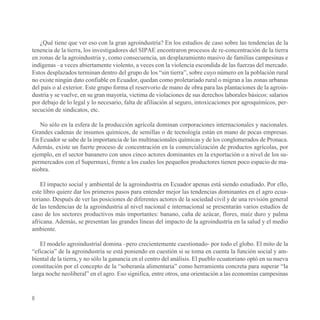 ¿Qué tiene que ver eso con la gran agroindustria? En los estudios de caso sobre las tendencias de la
tenencia de la tierra, los investigadores del SIPAE encontraron procesos de re-concentración de la tierra
en zonas de la agroindustria y, como consecuencia, un desplazamiento masivo de familias campesinas e
indígenas –a veces abiertamente violento, a veces con la violencia escondida de las fuerzas del mercado.
Estos desplazados terminan dentro del grupo de los “sin tierra”, sobre cuyo número en la población rural
no existe ningún dato confiable en Ecuador, quedan como proletariado rural o migran a las zonas urbanas
del país o al exterior. Este grupo forma el reservorio de mano de obra para las plantaciones de la agroin-
dustria y se vuelve, en su gran mayoría, victima de violaciones de sus derechos laborales básicos: salarios
por debajo de lo legal y lo necesario, falta de afiliación al seguro, intoxicaciones por agroquímicos, per-
secución de sindicatos, etc.

   No sólo en la esfera de la producción agrícola dominan corporaciones internacionales y nacionales.
Grandes cadenas de insumos químicos, de semillas o de tecnología están en mano de pocas empresas.
En Ecuador se sabe de la importancia de las multinacionales químicas y de los conglomerados de Pronaca.
Además, existe un fuerte proceso de concentración en la comercialización de productos agrícolas, por
ejemplo, en el sector bananero con unos cinco actores dominantes en la exportación o a nivel de los su-
permercados con el Supermaxi, frente a los cuales los pequeños productores tienen poco espacio de ma-
niobra.

    El impacto social y ambiental de la agroindustria en Ecuador apenas está siendo estudiado. Por ello,
este libro quiere dar los primeros pasos para entender mejor las tendencias dominantes en el agro ecua-
toriano. Después de ver las posiciones de diferentes actores de la sociedad civil y de una revisión general
de las tendencias de la agroindustria al nivel nacional e internacional se presentarán varios estudios de
caso de los sectores productivos más importantes: banano, caña de azúcar, flores, maíz duro y palma
africana. Además, se presentan las grandes líneas del impacto de la agroindustria en la salud y el medio
ambiente.

   El modelo agroindustrial domina –pero crecientemente cuestionado- por todo el globo. El mito de la
“eficacia” de la agroindustria se está poniendo en cuestión si se toma en cuenta la función social y am-
biental de la tierra, y no sólo la ganancia en el centro del análisis. El pueblo ecuatoriano optó en su nueva
constitución por el concepto de la “soberanía alimentaria” como herramienta concreta para superar “la
larga noche neoliberal” en el agro. Eso significa, entre otros, una orientación a las economías campesinas


8
 
