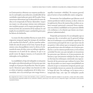 Cuando las manos hacen el racimo: condiciones de producción y trabajo del banano en Ecuador


en Centroamérica obtienen sus mayores produccio-                             aquellos (sumisión–rebeldía). De manera general,
nes, lo cual implica una reducción considerable de las                       para el sector se han establecido cuatro categorías:
cantidades exportadas por parte del Ecuador. Estas
variaciones determinan que la demanda de mano de                                 Permanentes: Son trabajadores que laboran con el
obra en la temporada de lluvias (diciembre–mayo)                             mismo productor toda la semana, es decir, están en
sea mayor, no sólo porque existan más embarques                              la explotación (ﬁnca) de manera ﬁja y reciben un sa-
sino también porque con la mayor precipitación au-                           lario semanal, quincenal o mensual. Éstos mantie-
menta el ritmo de crecimiento de las malezas, lo cual                        nen una relativa estabilidad con los patronos debido
implica la necesidad de mayor cantidad de gente para                         a la conﬁanza o a la relación que tienen con el pro-
las labores de deshierba.                                                    pietario (administrador).
                                                                                 Temporales-permanentes: Es un trabajador que se
    La mano de obra también ﬂuctúa en razón de la                            ocupa por día, es jornalero, por lo general trabaja
migración temporal según los tiempos de siembras                             días en el embarque o en actividades específicas. La
y de cosechas de la Sierra8 y de las cosechas indus-                         característica principal de éste es que tiene más de
triales de caña de azúcar en la Costa. A pesar de que                        un patrón. Cabe aclarar que es temporal a pesar de
existen estos desequilibrios entre la oferta y la de-                        que puede tener años de trabajar con el mismo pro-
manda de mano de obra, estos no inﬂuyen signiﬁca-                            ductor o con los mismos productores y en la misma
tivamente en el nivel de los salarios, lo que sí se                          actividad. En este caso, por ejemplo, se encuentran
puede notar de alguna manera, es el aumento del                              las personas que laboran en el procesamiento de
subempleo en los poblados.                                                   banano y que únicamente trabajan los días en que
                                                                             se efectúan los embarques, existiendo una especia-
    La estabilidad y el tipo de trabajador en situación                      lización de las personas que realizan la tarea. Este
de empleo está determinada por la función que éste                           tipo de jornalero no tiene mayor inestabilidad con
cumple en el proceso de producción. Para los patro-                          relación al que es netamente temporal, puesto que
nos la “eﬁciencia” para realizar una función no sólo                         las actividades tienen un carácter de continuidad a
se reﬁere al óptimo cumplimiento de la labor reco-                           lo largo del año. Sin embargo, en la época seca o
mendada, sino a la actitud que éste tenga frente a                           temporada baja, este tipo de trabajador puede

8 La migración de la Sierra es menor entre diciembre y marzo, cuando los campesinos migrantes trabajan en sus parcelas, y mayor entre abril y octubre.
Estas fluctuaciones dependen también de las condiciones climáticas, puesto que en los años secos los campesinos migran, como también sucede durante
el periodo de lluvias.




                                                                                                                                                  89
 