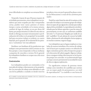 Cuando las manos hacen el racimo: condiciones de producción y trabajo del banano en Ecuador


tener diﬁcultades en completar sus semanas labora-                                jornaleros, éstos son por lo general las plazas centra-
les.                                                                              les, las bifurcaciones o cruces de las carreteras prin-
                                                                                  cipales.
    Temporales: A pesar de que el banano requiere de
actividades permanentes, estos trabajadores son jor-                                  Desde las cuatro hasta las siete de la mañana, en los
naleros que están ocupados por días o temporadas                                  mercados de trabajo se encuentran grupos de trabaja-
cortas, pueden tener varios patrones al mismo                                     dores en espera de que alguien les contrate para realizar
tiempo y varias actividades en la misma semana;                                   alguna de las actividades. La especialización está deter-
cambian de lugar de trabajo, ya sea por deseo del                                 minada para las labores agrícolas o para las tareas de
dueño, por propia iniciativa (si saben de otro sitio en                           procesamiento, en este caso, se conforman cuadrillas
donde se obtenga una mejor remuneración) o por ﬁ-                                 (de entre 7 a 15 personas) dirigidas por medio de un
nalización de la labor en la propiedad. Su inestabili-                            jefe “cuadrillero” el cual, además de conocer las habili-
dad para encontrar trabajo es evidente, en cuanto                                 dades o destrezas de cada trabajador, forma equipos y,
depende, por lo general, de la voluntad de los patro-                             en muchas ocasiones, negocia el pago.
nos o “contratistas” (ver más adelante).
                                                                                      Los trabajadores que no logran emplearse se tras-
    Familiares: son familiares de los productores que                             ladan de manera inmediata a los centros de trabajo,
trabajan como permanentes toda la semana en una                                   ésto lo hacen por su propia cuenta o en vehículos de
ﬁnca propia o como temporales en ﬁncas medianas                                   algún contratista que les cobra el respectivo pasaje o
o pequeñas de conocidos o vecinos. Por lo general,                                se lo descuenta del salario pagado. Algunos trabaja-
los trabajadores familiares se ocupan una o dos veces                             dores consiguen trabajo directamente en las hacien-
a la semana.                                                                      das porque son conocidos en un determinado lugar
                                                                                  o porque conocen previamente la necesidad de mano
Contratación                                                                      de obra en alguna explotación.
   Los trabajadores pueden ser contratados en los                                    Un signiﬁcativo número de personas tienen
mercados de trabajo o directamente en las propieda-                               trabajo como miembros de cuadrillas que cuentan
des. Los mercados de trabajo están deﬁnidos en cada                               con un mayor grado de permanencia y un nivel
uno de los poblados o ciudades en donde viven los                                 de especialización.9 La cuadrilla es una forma de

9 Las cuadrillas se pueden utilizar para actividades como roza, canalización u otras labores culturales, sin embargo el uso más referido es el del personal uti-
lizado para el procesamiento de banano.




90
 