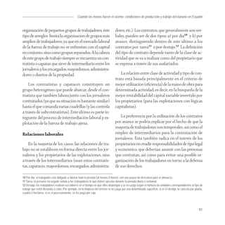 Cuando las manos hacen el racimo: condiciones de producción y trabajo del banano en Ecuador


organización de pequeños grupos de trabajadores, éste                            dores, etc.). Los contratos, que generalmente son ver-
tipo de arreglos limita la organización de grupos más                            bales, pueden ser de dos tipos: a) por día10 y b) por
amplios de trabajadores, ya que en el mercado laboral                            avance, distinguiendo dentro de este último a los
de la fuerza de trabajo no se enfrentan con el capital                           contratos por tarea11 o por destajo.12 La deﬁnición
en conjunto, sino como grupos separados. A la cabeza                             del tipo de contrato depende tanto de la clase de ac-
de este grupo de trabajo siempre se encuentra un con-                            tividad que se va a realizar como del propietario que
tratista o capataz que sirve de intermediario entre los                          se expresa a través de sus asalariados.
jornaleros y los encargados, mayordomos, administra-
dores o dueños de la propiedad.                                                      La relación entre clase de actividad y tipo de con-
                                                                                 trato está basada principalmente en el criterio de
    Los contratistas y capataces constituyen un                                  mejor utilización (eﬁciencia) de la mano de obra para
grupo heterogéneo que puede abarcar, desde el con-                               determinada actividad, es decir, en la búsqueda de la
tratista que también labora junto con los jornaleros                             mejor rentabilidad del capital variable invertido por
contratados (ya que su situación es bastante similar)                            los propietarios (para las explotaciones con lógicas
hasta el que comanda varias cuadrillas (y las controla                           capitalistas).
a través de subcontratistas). Este último es parte in-
tegrante del proceso de intermediación laboral y ex-                                 La preferencia por la utilización de los contratos
plotación de la fuerza de trabajo ajena.                                         por avance se podría explicar por el hecho de que la
                                                                                 mayoría de trabajadores son temporales, así como el
Relaciones laborales                                                             empleo de intermediarios para la contratación de
                                                                                 jornaleros. Ésta también radica en el interés de los
    En la mayoría de los casos, las relaciones de tra-                           propietarios en evadir responsabilidades de tipo legal
bajo no se establecen en forma directa entre los jor-                            y económico, que deberían asumir con las personas
naleros y los propietarios de las explotaciones, sino                            que contratan, así como para evitar una posible or-
a través de los intermediarios (sean estos contratis-                            ganización de los trabajadores en torno a la defensa
tas, capataces, mayordomos, encargados, administra-                              de sus derechos.

10 Por día: el trabajador está obligado a laborar toda la jornada (al menos 8 horas), con una pausa de descanso para el almuerzo.
11 Tarea: la persona encargada señala a los trabajadores lo que deben ejecutar durante la jornada diaria o semanal.
12 Destajo: los trabajadores realizan sus labores en el tiempo en que ellos dispongan y se les paga según el número de unidades correspondientes al tipo de
trabajo que estén llevando a cabo. Por ejemplo, en la limpieza del terreno se les paga por una determinada superficie, si es el deshije se cancela por planta,
cuadra o hectárea, si es el procesamiento, se les paga por caja.




                                                                                                                                                          91
 
