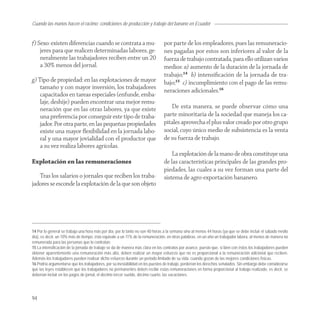 Cuando las manos hacen el racimo: condiciones de producción y trabajo del banano en Ecuador


f) Sexo: existen diferencias cuando se contrata a mu-                           por parte de los empleadores, pues las remuneracio-
    jeres para que realicen determinadas labores, ge-                           nes pagadas por estos son inferiores al valor de la
    neralmente las trabajadores reciben entre un 20                             fuerza de trabajo contratada, para ello utilizan varios
    a 30% menos del jornal.                                                     medios: a) aumento de la duración de la jornada de
                                                                                trabajo;14 b) intensiﬁcación de la jornada de tra-
g) Tipo de propiedad: en las explotaciones de mayor                             bajo;15 c) incumplimiento con el pago de las remu-
    tamaño y con mayor inversión, los trabajadores
                                                                                neraciones adicionales.16
    capacitados en tareas especiales (enfunde, emba-
    laje, deshije) pueden encontrar una mejor remu-
    neración que en las otras labores, ya que existe                               De esta manera, se puede observar cómo una
    una preferencia por conseguir este tipo de traba-                           parte minoritaria de la sociedad que maneja los ca-
    jador. Por otra parte, en las pequeñas propiedades                          pitales aprovecha el plus valor creado por otro grupo
    existe una mayor ﬂexibilidad en la jornada labo-                            social, cuyo único medio de subsistencia es la venta
    ral y una mayor jovialidad con el productor que                             de su fuerza de trabajo.
    a su vez realiza labores agrícolas.
                                                                                    La explotación de la mano de obra constituye una
Explotación en las remuneraciones                                               de las características principales de las grandes pro-
                                                                                piedades, las cuales a su vez forman una parte del
   Tras los salarios o jornales que reciben los traba-                          sistema de agro-exportación bananero.
jadores se esconde la explotación de la que son objeto




14 Por lo general se trabaja una hora más por día, por lo tanto no son 40 horas a la semana sino al menos 44 horas (ya que se debe incluir el sábado medio
día), es decir, un 10% más de tiempo, ésto equivale a un 11% de la remuneración, en otras palabras, en un año un trabajador labora, al menos de manera no
remunerada para las personas que lo contratan.
15 La intensificación de la jornada de trabajo se da de manera más clara en los contratos por avance, puesto que, si bien con éstos los trabajadores pueden
obtener aparentemente una remuneración más alta, deben realizar un mayor esfuerzo que no es proporcional a la remuneración adicional que reciben.
Además los trabajadores pueden realizar dicho esfuerzo durante un periodo limitado de su vida, cuando gozan de las mejores condiciones físicas.
16 Podría argumentarse que los trabajadores, por su inestabilidad en los puestos de trabajo, perderían los derechos señalados. Sin embargo debe considerarse
que las leyes establecen que los trabajadores no permanentes deben recibir estas remuneraciones en forma proporcional al trabajo realizado, es decir, se
deberían incluir en los pagos de jornal, el décimo tercer sueldo, décimo cuarto, las vacaciones.




94
 