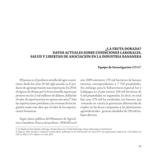 ¿LA FRUTA DORADA?
                             DATOS ACTUALES SOBRE CONDICIONES LABORALES,
                 SALUD Y LIBERTAD DE ASOCIACIÓN EN LA INDUSTRIA BANANERA

                                                                                                Equipo de Investigación SIPAE1


    El banano es el producto estrella del agro ecuato-                      año 2009 existieron 170 mil hectáreas de banano
riano, desde los años 50 del siglo pasado es el pro-                        inscritas, correspondientes a 7 734 propiedades.
ducto de agroexportación más importante. En 2010,                           Sin embargo, para la Subsecretaría regional Sur y
el ingreso de divisas por la fruta amarilla superó por                      Galápagos en el país existen 100 mil hectáreas de
primera vez los 2 mil millones de dólares, doblando                         6 mil propiedades no-registradas. Es decir, en total
el valor de exportaciones en apenas seis años.2 Solo                        hay unas 270 mil ha sembradas con banano, que
las exportaciones petroleras y las remesas de los mi-                       -tomando en cuenta la generación diferenciada de
grantes están más altas que el valor de las exporta-                        empleo en las ﬁncas campesinas y las plantaciones
ciones bananeras.                                                           agroindustriales- generan alrededor de 190 mil tra-
                                                                            bajos directos.
   Según datos públicos del Ministerio de Agricul-
tura, Ganadería, Pesca y Acuacultura –MAGAP, en el
1 Constituido por Ana Gabriela Velasteguí, Yomaira Placencia, Freddy Montenegro, Diana Cabascango y Frank Brassel
2 Según los datos del Banco Central de Ecuador (BCE), publicados en El Comercio del 2 de marzo 2011, las exportaciones subieron de 1 023 millones de
USA en 2004 a 2 031 millones en el año 2010.




                                                                                                                                                 95
 