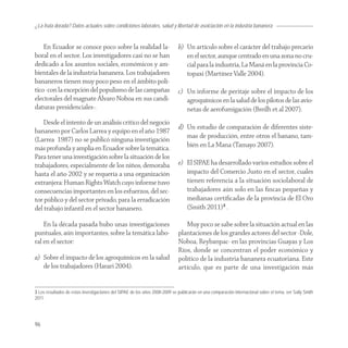 ¿La fruta dorada? Datos actuales sobre condiciones laborales, salud y libertad de asoiciación en la industria bananera


    En Ecuador se conoce poco sobre la realidad la-                          b) Un artículo sobre el carácter del trabajo precario
boral en el sector. Los investigadores casi no se han                           en el sector, aunque centrado en una zona no cru-
dedicado a los asuntos sociales, económicos y am-                               cial para la industria, La Maná en la provincia Co-
bientales de la industria bananera. Los trabajadores                            topaxi (Martínez Valle 2004).
bananeros tienen muy poco peso en el ámbito polí-
tico -con la excepción del populismo de las campañas                         c) Un informe de peritaje sobre el impacto de los
electorales del magnate Álvaro Noboa en sus candi-                              agroquímicos en la salud de los pilotos de las avio-
daturas presidenciales-.                                                        netas de aerofumigación (Breilh et al 2007).
    Desde el intento de un análisis crítico del negocio
                                                                             d) Un estudio de comparación de diferentes siste-
bananero por Carlos Larrea y equipo en el año 1987
(Larrea 1987) no se publicó ninguna investigación                               mas de producción, entre otros el banano, tam-
más profunda y amplia en Ecuador sobre la temática.                             bién en La Mana (Tamayo 2007).
Para tener una investigación sobre la situación de los
trabajadores, especialmente de los niños, demoraba                           e) El SIPAE ha desarrollado varios estudios sobre el
hasta el año 2002 y se requería a una organización                              impacto del Comercio Justo en el sector, cuales
extranjera: Human Rights Watch cuyo informe tuvo                                tienen referencia a la situación sociolaboral de
consecuencias importantes en los esfuerzos, del sec-                            trabajadores aún solo en las ﬁncas pequeñas y
tor público y del sector privado, para la erradicación                          medianas certiﬁcadas de la provincia de El Oro
del trabajo infantil en el sector bananero.                                     (Smith 2011)3 .

    En la década pasada hubo unas investigaciones                               Muy poco se sabe sobre la situación actual en las
puntuales, aún importantes, sobre la temática labo-                          plantaciones de los grandes actores del sector -Dole,
ral en el sector:                                                            Noboa, Reybanpac- en las provincias Guayas y Los
                                                                             Ríos, donde se concentran el poder económico y
a) Sobre el impacto de los agroquímicos en la salud                          político de la industria bananera ecuatoriana. Este
   de los trabajadores (Harari 2004).                                        artículo, que es parte de una investigación más


3 Los resultados de estas investigaciones del SIPAE de los años 2008-2009 se publicarán en una comparación internacional sobre el tema, ver Sally Smith
2011.




96
 