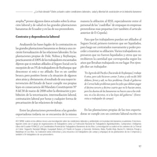 ¿La fruta dorada? Datos actuales sobre condiciones laborales, salud y libertad de asoiciación en la industria bananera


amplia,4 provee algunos datos actuales sobre la situa-                         manera la aﬁliación al IESS, especialmente entre el
ción laboral y de salud en las grandes plantaciones                            personal de las “cuadrillas” de empaque en empresas
bananeras de Ecuador y en las de sus proveedores.                              proveedoras más pequeñas (ver también el artículo
                                                                               anterior de D. Cepeda).
Contrato y dependencia laboral
                                                                                  Para que los trabajadores puedan ser aﬁliados al
    Analizando las bases legales de la contratación en                         Seguro Social, primero tuvieron que ser liquidados,
las grandes plantaciones bananeras se destaca una cre-                         para luego ser contratados nuevamente y poder pro-
ciente formalización de las relaciones laborales. En las                       ceder a tramitar su aﬁliación. Varios trabajadores ex-
plantaciones propias de Dole, Noboa y Reybanpac,                               presaron que no fueron liquidados y otros que no
prácticamente el 100% de los trabajadores encuestados                          recibieron la cantidad que correspondía según los
dijeron que si estaban aﬁliados al Seguro Social con la                        años que llevaban trabajando en ese lugar. Por ejem-
excepción de un 5% de trabajadores de Reybanpac que                            plo dice un trabajador:
desconoce si está o no aﬁliado. Eso es un cambio                                    “En Agrícola del Pacíﬁco [hacienda de Reybanpac], trabaje
brusco, pero positivo frente a la situación de algunos                              6 años, pero solo hicieron contar 3 años y solo recibí 300
años atrás y, obviamente, el resultado de una mayor in-                             dólares, ﬁrmé y salí, no hice problema. Desde el gobierno
tervención del Estado de hacer cumplir sus propias                                  de Correa hubo problemas para los jefes que debían pagar
leyes en consecuencia del Mandato Constituyente Nº                                  el décimo tercero y décimo cuarto que no lo hacían antes,
8 del 30 de marzo de 2008 sobre la eliminación y pro-                               pero los dueños de las bananeras no hacen caso a las órde-
hibición de la tercerización, intermediación laboral,                               nes, ni a los decretos, ni a las leyes del gobierno”. (Entre-
contratación laboral por horas y cualquier forma de                                 vista a trabajador de campo).
precarización de las relaciones de trabajo.

   Entre las plantaciones proveedoras a las grandes                               En las plantaciones propias de las tres exporta-
exportadoras todavía no se encuentra de la misma                               doras se cumple con un contrato laboral escrito en

4 El SIPAE realizó en los últimos meses una investigación sobre las condiciones laborales y ambientales en la producción bananera ecuatoriana. Esta inves-
tigación contó con el apoyo de organizaciones de trabajadores como La Federación Nacional de Trabajadores Agroindustriales, Campesinos e Indígenas
Libres del Ecuador FENACLE y la Coordinadora Provincial de Trabajadores Bananeros de los Ríos. La investigación se realizó en los cantones de La Troncal
en Cañar; Yaguachi, Naranjal, Milagro, Guayaquil, Balzar y El Triunfo en Guayas; y Quevedo, Ventanas, Baba, Pueblo Viejo, Buena Fé, Valencia, Pasaje y
Babahoyo en Los Ríos. Se realizaron varias entrevistas y una encuesta a 63 trabajadores (de campo y empaque) de las plantaciones de las 3 empresas y
también a 54 trabajadores de sus proveedores.




                                                                                                                                                      97
 