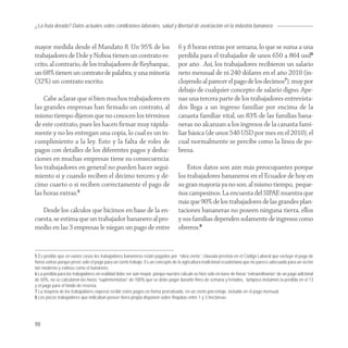 ¿La fruta dorada? Datos actuales sobre condiciones laborales, salud y libertad de asoiciación en la industria bananera


mayor medida desde el Mandato 8. Un 95% de los                                   6 y 8 horas extras por semana, lo que se suma a una
trabajadores de Dole y Noboa tienen un contrato es-                              perdida para el trabajador de unos 650 a 864 usd6
crito, al contrario, de los trabajadores de Reybanpac,                           por año . Así, los trabajadores recibieron un salario
un 68% tienen un contrato de palabra, y una minoría                              neto mensual de ni 240 dólares en el año 2010 (in-
(32%) un contrato escrito.                                                       cluyendo al parecer el pago de los decimos7), muy por
                                                                                 debajo de cualquier concepto de salario digno. Ape-
    Cabe aclarar que si bien muchos trabajadores en                              nas una tercera parte de los trabajadores entrevista-
las grandes empresas han ﬁrmado un contrato, al                                  dos llega a un ingreso familiar por encima de la
mismo tiempo dijeron que no conocen los términos                                 canasta familiar vital, un 83% de las familias bana-
de este contrato, pues les hacen ﬁrmar muy rápida-                               neras no alcanzan a los ingresos de la canasta fami-
mente y no les entregan una copia, lo cual es un in-                             liar básica (de unos 540 USD por mes en el 2010), el
cumplimiento a la ley. Esto y la falta de roles de                               cual normalmente se percibe como la línea de po-
pagos con detalles de los diferentes pagos y deduc-                              breza.
ciones en muchas empresas tiene su consecuencia:
los trabajadores en general no pueden hacer segui-                                   Estos datos son aún más preocupantes porque
miento si y cuando reciben el décimo tercero y dé-                               los trabajadores bananeros en el Ecuador de hoy en
cimo cuarto o si reciben correctamente el pago de                                su gran mayoría ya no son, al mismo tiempo, peque-
las horas extras.5                                                               ños campesinos. La encuesta del SIPAE muestra que
                                                                                 más que 90% de los trabajadores de las grandes plan-
   Desde los cálculos que hicimos en base de la en-                              taciones bananeras no poseen ninguna tierra, ellos
cuesta, se estima que un trabajador bananero al pro-                             y sus familias dependen solamente de ingresos como
medio en las 3 empresas le niegan un pago de entre                               obreros.8


5 Es posible que en varios casos los trabajadores bananeros están pagados por “obra cierta”, cláusula prevista en el Código Laboral que excluye el pago de
horas extras porque prevé solo el pago para un cierto trabajo. Es un concepto de la agricultura tradicional ecuatoriana que no parece adecuado para un sector
tan moderno y exitoso como el bananero.
6 La perdida para los trabajadores en realidad debe ser aún mayor, porque nuestro calculo se hizo solo en base de horas “extraordinarias” de un pago adicional
de 50%, no se calcularon las horas “suplementarias” de 100% que se debe pagar durante fines de semana y feriados, tampoco incluimos la perdida en el 13
y el pago para el fondo de reserva.
7 La mayoría de los trabajadores expresó recibir estos pagos en forma prorrateada, en un cierto porcentaje, incluido en el pago mensual.
8 Los pocos trabajadores que indicaban poseer tierra propia disponen sobre finquitas entre 1 y 3 hectáreas.




98
 
