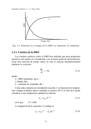 Menéndez Gutiérrez, C. y J. Pérez Olmo




 Fig. 1.2. Variación en el tiempo de la DBO: a) remanente, b) satisfecha.


1.3.1. Cinética de la DBO
   Los estudios cinéticos sobre la DBO han indicado que para propósitos
prácticos esta puede ser considerada, con un buen grado de aproximación,
como una reacción de primer orden, lo cual se expresa matemáticamente
mediante la ecuación:

                                         dLt
                                                      k Lt                 (1.2)
                                         dt
donde:
   Lt: DBO remanente, mg L .
   t: tiempo, días.
   k´: constante de velocidad, día .
    Como toda constante de velocidad de reacción, k es función de la tempera-
tura. Aunque el análisis típico o estándar se realiza a 20 oC el valor de k puede
calcularse a otra temperatura mediante la relación:
                                                      T 20
                                    kt         k 20                        (1.3)
    en la que           = 1,056
    La integración de la ecuación 1.2 conduce a:

                               Lt    Lo e - k t        Lo10   kt           (1.4)



                                                  4
 