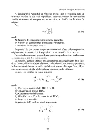 Oxidación Biológica. Nitrificación

    Al considerar la velocidad de remoción inicial, que es constante para un
cultivo y mezclas de sustratos específicos, puede expresarse la velocidad en
función de número de componentes remanentes en relación con la situación
original.
    Así:

                                            m
                                 r     f                                             (3.23)
                                            M
donde:
   M: Número de componentes inicialmente presentes.
   m: Número de componentes individuales remanentes.
   r: Velocidad de remoción relativa.
    En general, lo que ocurre es que no se conoce el número de componentes
originalmente presentes, ni la ley que describe su remoción de la mezcla.
    Suponiendo un número grande de componentes, puede sustituirse el número
de componentes por la concentración.
    La función f expresa además, en alguna forma, el decrecimiento de la velo-
cidad de remoción causada por el número reducido de componentes y, por tanto,
la disminución de la concentración total de sustrato con el tiempo. Para reflejar
esto, un exponente similar al de orden de reacción puede utilizarse.
    La ecuación cinética se puede expresar:
                                                n
                        dS             S                 X0 n
                              kn X 0                kn        S                      (3.24)
                        dt             S0                S0 n
donde:
   S0: Concentración inicial de DBO ó DQO.
   S: Concentración final de DBO.
   X0: Concentración de biomasa.
   kn: Velocidad específica de remoción de DBO.
   n: Orden de la reacción.
   La ecuación 3.24 también puede expresarse,
                                                    n
                                         S
                                       k                                             (3.25)
                                 X       S0

                                           V
                                           Q


                                           95
 