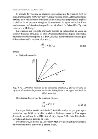 Menéndez Gutiérrez, C. y J. Pérez Olmo

     El modelo de velocidad de reacción representado por la ecuación 3.24 fue
inicialmente descrito por Grau y col.11 Aunque bastante general, el modelo cinético
de Grau no es más que otro de los muy diversos modelos que pretenden explicar
la cinética de los procesos biológicos de tratamiento de aguas residuales. Entre
muchos otros modelos descritos pueden ser citados el de Eckenfelder 12 y el de
Lawrence y McCarty. 13
     La ecuación que responde al modelo cinético de Eckenfelder ha tenido un
uso muy difundido a través de los años. Originalmente formulada para una cinética
de primer orden con respecto a la DBO, ha sido posteriormente utilizada para
órdenes de reacción superior al primero,
                                    dS             n
                                             K S       X                   (3.26)
                                    dt
donde:
   n: Orden de reacción.




Fig. 3.12. Diferentes valores de la constante cinética K que se obtiene al
aplicar el modelo de primer orden de Eckenfelder a un agua residual de
                              DBO variable.
    Otra forma de expresar la ecuación 3.26 es,

                                                       n
                                             K S                         (3.26 a)
                                         X
    La mayor limitación del modelo de Eckenfelder radica en que para aguas
residuales cuya DBO es variable, se obtiene distintos valores de K en depen-
dencia de los valores de la DBO inicial (S0). Figura 3.12. Esta dificultad es
salvada en el modelo cinético de Grau.
    Por otra parte, el modelo de Lawrence y McCarty es aplicable para cinética
de orden intermedio entre cero y primer orden,

                                              96
 