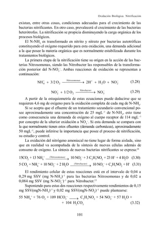 Oxidación Biológica. Nitrificación

existan, entre otras cosas, condiciones adecuadas para el crecimiento de las
bacterias nitrificantes. En otro caso, prevalecerá el crecimiento de las bacterias
heterótrofas. La nitrificación se propicia disminuyendo la carga orgánica de los
procesos biológicos.
    El N-NH3 es transformado en nitrito y nitrato por bacterias autotróficas
constituyendo el oxígeno requerido para esta oxidación, una demanda adicional
a la que posee la materia orgánica que es normalmente estabilizada durante los
tratamientos biológicos.
    La primera etapa de la nitrificación tiene su origen en la acción de las bac-
terias Nitrosomonas, siendo las Nitrobacter las responsables de la transforma-
ción posterior del N-NO3 . Ambas reacciones de oxidación se representan a
continuación:
                                     Nitrosomonas
            NH 4     3/2 O 2                          2H          H 2O      NO 2           (3.28)

                                                Nitrobacte r
                     NO 2       1/2 O 2                          NO 3                      (3.29)
    A partir de la estequiometría de estas ecuaciones puede deducirse que se
requieren 4,6 mg de oxígeno para la oxidación completa de cada mg de N-NH3.
    Si se acepta que el efluente de un tratamiento secundario convencional po-
see aproximadamente una concentración de 25 mgL de N-NH3, esto tiene
como consecuencia una demanda de oxígeno al cuerpo receptor de 114 mgL
por concepto de la ulterior oxidación a NO3 . Si esta demanda se compara con
la que normalmente tienen estos efluentes (demanda carbonácea), aproximadamente
50 mgL , puede inferirse la importancia que posee el proceso de nitrificación,
su estudio y control.
    La oxidación del nitrógeno amoniacal no tiene lugar de forma aislada, sino
que en realidad va acompañada de la síntesis de nuevas células además de
consumo de oxígeno. La síntesis de nuevas bacterias nitrificantes se expresa:14

15CO2 + 13 NH4+     (Nitrosomonas)      10 NO2 + 3 C5H7NO2 + 23 H+ + 4 H2O (3.30)
5 CO2 + NH4+ + 10 NO2 + 2 H2O              (Nitrobacter)       10 NO3 + C5H7NO2 + H+ (3.31)
    El rendimiento celular de estas reacciones está en el intervalo de 0,04 a
0,29 mg SSV (mg N-NH3) para las bacterias Nitrosomonas y de 0,02 a
0,084 mg SSV (mg N-NO2 ) para Nitrobacter.15
    Suponiendo para estas dos reacciones respectivamente rendimientos de 0,15
mg SSV(mgN-NH3) y 0,02 mg SSV(mgN-NO2) puede plantearse:
55 NH4+ + 76 O2 + 109 HCO3       C5H7NO2 + 54 NO2 + 57 H2O +
                        + 104 H2CO3                        (3.32)


                                              101
 