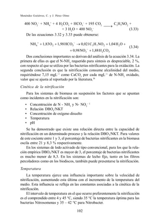 Menéndez Gutiérrez, C. y J. Pérez Olmo


   400 NO2 + NH4+ + 4 H2CO3 + HCO3 + 195 CO2                       C5H7NO2 +
                           + 3 H2O + 400 NO3                               (3.33)
    De las ecuaciones 3.32 y 3.33 puede obtenerse:

       NH 4      1,83 O 2   1,98 HCO3        0,021C 5H 7 NO 2   1,04 H 2 O
                                                                             (3.34)
                                         0,98 NO3   1,88 H 2CO3
    Dos conclusiones importantes se derivan del análisis de la ecuación 3.34. La
primera de ellas es que el N-NH3 requerido para síntesis es despreciable, 2 %,
con respecto al que se utiliza por las bacterias nitrificantes para la oxidación. La
segunda conclusión es que la nitrificación consume alcalinidad del medio,
requiriéndose 7,15 mgL como CaCO3 por cada mgL de N-NH3 oxidado,
valor que se ajusta al reportado por la literatura.16
Cinética de la nitrificación
   Para los sistemas de biomasa en suspensión los factores que se apuntan
como incidentes en la nitrificación son:
       Concentración de N - NH3 y N- NO2
       Relación DBO5/NKT
       Concentración de oxígeno disuelto
       Temperatura
       pH
     Se ha demostrado que existe una relación directa entre la capacidad de
nitrificación en un determinado proceso y la relación DBO 5/NKT. Para valores
de este cociente entre 1 y 3, el porcentaje de bacterias nitrificantes en la biomasa
oscila entre 21 y 8,3 % respectivamente.
     En los sistemas de lodo activado de tipo convencional, para los que la rela-
ción empírica DBO5/NKT es mayor de 3, el porcentaje de bacterias nitrificantes
es mucho menor de 8,3. En los sistemas de lecho fijo, tanto en los filtros
percoladores como en los biodiscos, también puede presentarse la nitrificación.
Temperatura
     La temperatura ejerce una influencia importante sobre la velocidad de
nitrificación, aumentando esta última con el incremento de la temperatura del
medio. Esta influencia se refleja en las constantes asociadas a la cinética de la
nitrificación.
     El intervalo de temperatura en el que ocurre preferentemente la nitrificación
es el comprendido entre 4 y 45 C, siendo 35 C la temperatura óptima para las
                                     C para Nitrobacter.

                                           102
 