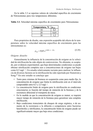 Oxidación Biológica. Nitrificación

   En la tabla 3.3 se reportan valores de velocidad específica de crecimiento
de Nitrosomonas para tres temperaturas diferentes.

Tabla 3.3. Velocidad máxima específica de crecimiento para Nitrosomonas

                        Temperatura, C               n,m
                              10                      0,3
                              20                     0,65
                              30                      1,2

    Para propósitos de diseño, una expresión aceptable del efecto de la tem-
peratura sobre la velocidad máxima específica de crecimiento para las
nitrosomonas es:

                                 0,65 e 0 ,098 ( t   20 )                            (3.35)
                            nm

Oxígeno disuelto
    Generalmente la influencia de la concentración de oxígeno en la veloci-
dad de nitrificación ha sido objeto de controversias. No obstante, es acepta-
do, por evidencia experimental, que bajo determinadas condiciones se puede
obtener nitrificación completa aun a concentraciones de oxígeno tan bajas
como 0,5 mgL . Un estudio relativamente reciente para analizar la influen-
cia de diversos factores en la nitrificación ha sido reportado por Stenstrom y
Song. 17 En este estudio se concluye que:
      Tanto para sistemas de biomasa en suspensión como para medio fijo, la
      concentración de oxígeno que limita la nitrificación está en el intervalo
      comprendido entre 0,5 y 2,5 mgL .
      La concentración límite de oxígeno para la nitrificación en condiciones
      estacionarias es función del tiempo de retención de la biomasa y de la
      resistencia difusional al transporte de masa.
      En la medida en que la concentración de oxígeno es menor, se requiere
      mayor tiempo de retención de la biomasa para garantizar una completa
      nitrificación.
      Bajo condiciones transcientes de choques de carga orgánica, o de au-
      mento de la resistencia a la difusión o competencia entre bacterias
      heterótrofas y nitrificantes, la concentración límite de oxígeno puede ser
      significativamente mayor que bajo otras condiciones.




                                       103
 