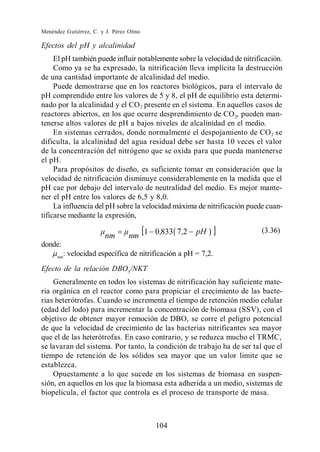 Menéndez Gutiérrez, C. y J. Pérez Olmo

Efectos del pH y alcalinidad
     El pH también puede influir notablemente sobre la velocidad de nitrificación.
     Como ya se ha expresado, la nitrificación lleva implícita la destrucción
de una cantidad importante de alcalinidad del medio.
     Puede demostrarse que en los reactores biológicos, para el intervalo de
pH comprendido entre los valores de 5 y 8, el pH de equilibrio esta determi-
nado por la alcalinidad y el CO 2 presente en el sistema. En aquellos casos de
reactores abiertos, en los que ocurre desprendimiento de CO 2, pueden man-
tenerse altos valores de pH a bajos niveles de alcalinidad en el medio.
     En sistemas cerrados, donde normalmente el despojamiento de CO 2 se
dificulta, la alcalinidad del agua residual debe ser hasta 10 veces el valor
de la concentración del nitrógeno que se oxida para que pueda mantenerse
el pH.
     Para propósitos de diseño, es suficiente tomar en consideración que la
velocidad de nitrificación disminuye considerablemente en la medida que el
pH cae por debajo del intervalo de neutralidad del medio. Es mejor mante-
ner el pH entre los valores de 6,5 y 8,0.
     La influencia del pH sobre la velocidad máxima de nitrificación puede cuan-
tificarse mediante la expresión,
                                                                          (3.36)
                         nm      nm 1 0,833 7 ,2        pH
donde:
      nm
           : velocidad específica de nitrificación a pH = 7,2.
Efecto de la relación DBO5/NKT
    Generalmente en todos los sistemas de nitrificación hay suficiente mate-
ria orgánica en el reactor como para propiciar el crecimiento de las bacte-
rias heterótrofas. Cuando se incrementa el tiempo de retención medio celular
(edad del lodo) para incrementar la concentración de biomasa (SSV), con el
objetivo de obtener mayor remoción de DBO, se corre el peligro potencial
de que la velocidad de crecimiento de las bacterias nitrificantes sea mayor
que el de las heterótrofas. En caso contrario, y se reduzca mucho el TRMC,
se lavaran del sistema. Por tanto, la condición de trabajo ha de ser tal que el
tiempo de retención de los sólidos sea mayor que un valor limite que se
establezca.
    Opuestamente a lo que sucede en los sistemas de biomasa en suspen-
sión, en aquellos en los que la biomasa esta adherida a un medio, sistemas de
biopelícula, el factor que controla es el proceso de transporte de masa.



                                          104
 