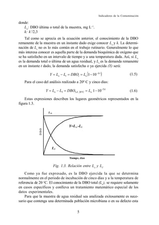 Indicadores de la Contaminación

donde:
   Lo: DBO última o total de la muestra, mg L .
   k: k´/2,3
    Tal como se aprecia en la ecuación anterior, el conocimiento de la DBO
remanente de la muestra en un instante dado exige conocer Lo y k. La determi-
nación de Lt no es lo más común en el trabajo rutinario. Generalmente lo que
más interesa conocer es aquella parte de la demanda bioquímica de oxígeno que
se ha satisfecho en un intervalo de tiempo y a una temperatura dada. Así, si Lo
es la demanda total o última de un agua residual, y Lt es la demanda remanente
en un instante t dado, la demanda satisfecha o ya ejercida (Y) será:
                                                                    kt
                      Y        Lo        Lt     DBOt      Lo 1 10                           (1.5)

   Para el caso del análisis realizado a 200 C y cinco días:
                                                                         5k
                  Y       Lo        L5        DBO5 d , 20 C   Lo 1 10                       (1.6)

    Estas expresiones describen los lugares geométricos representados en la
figura 1.3.




                          Fig. 1.3. Relación entre Lo y Lt.
    Como ya fue expresado, es la DBO ejercida la que se determina
normalmente en el periodo de incubación de cinco días y a la temperatura de
referencia de 20 oC. El conocimiento de la DBO total (Lo), se requiere solamente
en casos específicos y conlleva un tratamiento matemático especial de los
datos experimentales.
    Para que la muestra de agua residual sea analizada exitosamente es nece-
sario que contenga una determinada población microbiana o en su defecto esta

                                                     5
 