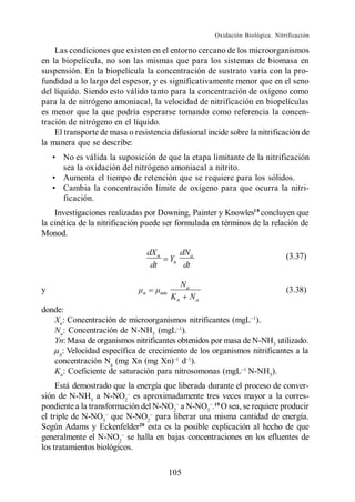 Oxidación Biológica. Nitrificación

    Las condiciones que existen en el entorno cercano de los microorganismos
en la biopelícula, no son las mismas que para los sistemas de biomasa en
suspensión. En la biopelícula la concentración de sustrato varía con la pro-
fundidad a lo largo del espesor, y es significativamente menor que en el seno
del líquido. Siendo esto válido tanto para la concentración de oxígeno como
para la de nitrógeno amoniacal, la velocidad de nitrificación en biopelículas
es menor que la que podría esperarse tomando como referencia la concen-
tración de nitrógeno en el líquido.
    El transporte de masa o resistencia difusional incide sobre la nitrificación de
la manera que se describe:
      No es válida la suposición de que la etapa limitante de la nitrificación
      sea la oxidación del nitrógeno amoniacal a nitrito.
      Aumenta el tiempo de retención que se requiere para los sólidos.
      Cambia la concentración límite de oxígeno para que ocurra la nitri-
      ficación.
    Investigaciones realizadas por Downing, Painter y Knowles1 8 concluyen que
la cinética de la nitrificación puede ser formulada en términos de la relación de
Monod.

                                   dX n             dNa                                (3.37)
                                               Yn
                                    dt               dt

                                                    Na
y                              n          nm                                           (3.38)
                                               Kn        Na
donde:
   Xn: Concentración de microorganismos nitrificantes (mgL ).
   Na: Concentración de N-NH3 (mgL ).
   Yn: Masa de organismos nitrificantes obtenidos por masa de N-NH3 utilizado.
    n
      : Velocidad específica de crecimiento de los organismos nitrificantes a la
   concentración Na (mg Xn (mg Xn) d ).
   Kn: Coeficiente de saturación para nitrosomonas (mgL N-NH3).
     Está demostrado que la energía que liberada durante el proceso de conver-
sión de N-NH3 a N-NO2 es aproximadamente tres veces mayor a la corres-
pondiente a la transformación del N-NO2 a N-NO3 .19 O sea, se requiere producir
el triple de N-NO3 que N-NO2 para liberar una misma cantidad de energía.
Según Adams y Eckenfelder20 esta es la posible explicación al hecho de que
generalmente el N-NO2 se halla en bajas concentraciones en los efluentes de
los tratamientos biológicos.

                                               105
 