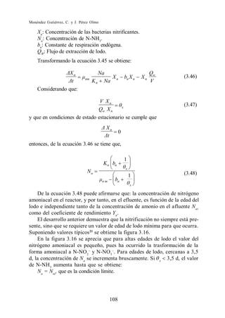 Menéndez Gutiérrez, C. y J. Pérez Olmo

    Xn: Concentración de las bacterias nitrificantes.
    Na: Concentración de N-NH3.
    bn: Constante de respiración endógena.
    QW: Flujo de extracción de lodo.
    Transformando la ecuación 3.45 se obtiene:

                        n             Na                              Qw
                              nm         X              bn X n   Xn        (3.46)
                                   K n Na n                           V
    Considerando que:

                                V Xn
                                          x
                                                                           (3.47)
                               Qw X n
y que en condiciones de estado estacionario se cumple que
                                          Xn
                                                    0

entonces, de la ecuación 3.46 se tiene que,

                                                        1
                                         K n bn
                                                        x
                               Na                                          (3.48)
                                                            1
                                         nm     bn
                                                            x

    De la ecuación 3.48 puede afirmarse que: la concentración de nitrógeno
amoniacal en el reactor, y por tanto, en el efluente, es función de la edad del
lodo e independiente tanto de la concentración de amonio en el afluente Nai
como del coeficiente de rendimiento Yn .
    El desarrollo anterior demuestra que la nitrificación no siempre está pre-
sente, sino que se requiere un valor de edad de lodo mínima para que ocurra.
Suponiendo valores típicos21 se obtiene la figura 3.16.
    En la figura 3.16 se aprecia que para altas edades de lodo el valor del
nitrógeno amoniacal es pequeño, pues ha ocurrido la trasformación de la
forma amoniacal a N-NO2 y N-NO3 . Para edades de lodo, cercanas a 3,5
d, la concentración de Na se incrementa bruscamente. Si x 3,5 d, el valor
de N-NH3 aumenta hasta que se obtiene:
    Na = Nai , que es la condición límite.




                                              108
 