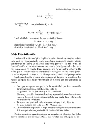 Oxidación Biológica. Nitrificación


                                                  Na
                                   n   n,m
                                             Kn        Na

           1
     n            0,5     suponiendo que Kn        1,0
           x ,d


                                    Na
                        0,5 1,73              Na = 0,41 mgL
                                   1 Na
    La alcalinidad a consumirse durante la nitrificación es,
                                   = 24,59 mgL
    alcalinidad consumida 24,59 · 7,1 175 mgL
    alcalinidad a adicionar              25 mgL


3.5.2. Desnitrificación
    La denitrificación biológica implica la reducción microbiológica del ni-
trato a nitrito y finalmente del nitrito a nitrógeno gaseoso. El nitrato y nitrito
constituyen la fuente de oxígeno para este proceso. De tal forma, la
desnitrificación normalmente ocurre en ausencia de oxígeno molecular, pero
con la presencia de nitrato. Estos procesos son denominados anóxicos. De
modo que la desnitrificación transforma el nitrógeno de una forma poten-
cialmente objetable, nitrato, a otra biológicamente inerte, nitrógeno gaseoso.
    La desnitrificación presenta cinco campos de interés, sin considerar los
riesgos que para la salud puede implicar un efluente con alto contenido de
nitrato:
      Consigue recuperar una parte de la alcalinidad que fue consumida
      durante el proceso de nitrificación. Esto es:
      3,5 g como CaCO3 por cada g N-NO3 reducido.
      Disminuye considerablemente los riesgos potenciales comúnmente aso-
      ciados a la desnitrificación incontrolada que puede desarrollare en la
      sedimentación secundaria.
      Recupera una parte del oxígeno consumido por la nitrificación:
      2,6 g de oxígeno por cada g de N-NO3 reducido.
      Un reactor anóxico previo a la etapa de aeración mejora la sedimentabilidad
      de los fangos, disminuyendo el índice volumétrico de lodos.
   Contrariamente al pequeño número de especies nitrificantes, las de las
desnitrificantes es mucho mayor. De ahí que resulten más aptas para su acli-

                                          111
 