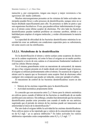 Menéndez Gutiérrez, C. y J. Pérez Olmo

matación y, por consiguiente, tengan una mayor y mejor resistencia a las
agresiones del medio ambiente.
     Muchos microorganismos presentes en los sistemas de lodos activados mu-
nicipales pueden llevar a cabo procesos de desnitrificación, aunque estos no se
hayan diseñado específicamente para ello. Su presencia se debe en parte a que
son organismos facultativos. O sea, que pueden utilizar indistintamente el oxíge-
no o el nitrato como último aceptor de electrones. Por otro lado las bacterias
desnitrificantes pueden también proliferar en sistemas aerobios, debido a su
habilidad para emplear el oxígeno molecular, y oxidar eficientemente la materia
orgánica.
     La capacidad de ubicuidad de las bacterias desnitrificantes minimiza la ne-
cesidad de crear un ambiente con condiciones especiales para su subsistencia,
tal como ocurre con las nitrificantes.


3.5.2.1. Metabolismo de la desnitrificación
     En la desnitrificación el nitrato y nitrito actúan como aceptores de electro-
nes en la cadena respiratoria, tal como lo hace el oxígeno en un medio aerobio.
El transporte a través de esta cadena es el mecanismo fundamental mediante el
cuál las células liberan energía.
     En el sistema generalmente existe un mecanismo de autocontrol, de manera
tal que si hay oxígeno presente en el medio donde está teniendo lugar el proceso,
el oxígeno se utilizará preferentemente sobre el nitrato. En ausencia de oxígeno, el
nitrato será la especie que se favorecerá como aceptor final de electrones sobre
cualquier otro compuesto que pueda ser reducido, como por ejemplo el sulfato.
     El mecanismo de control de las bacterias desnitrificadoras ocurre en dos
niveles:
       Síntesis de las enzimas requeridas para la desnitrificación
       Actividad enzimática propiamente dicho
    Es conocido que son necesarias entre 2 y 3 horas para la síntesis enzimática
en cultivos puros cuando el hábitat de las bacterias es modificado de un medio
aerobio para uno anóxico. Sin embargo, estudios han demostrado que las enzimas
desnitrificantes pueden estar presentes aun cuando el medio no sea anóxico,
sugiriendo que el periodo de síntesis de las enzimas puede ser innecesario con
anterioridad al inicio de la desnitrificación.23
    Por otro lado el oxígeno inhibe la actividad de las enzimas desnitrificadoras.
Para cultivos puros se ha reportado que a valores de la concentración de oxíge-
no de 0,2 mgL ya se aprecia inhibición.24 En lodos activados los valores
inhibitorios reportados están comprendidos entre 0,3 y 1,5 mgL .25

                                         112
 