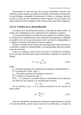 Oxidación Biológica. Nitrificación

    Generalmente la masa de agua que se desea desnitrificar necesita tener
suficiente materia orgánica que pueda ser utilizada como fuente de energía para
la masa biológica encargada de transformar el nitrato en nitrógeno gaseoso.
Cuando se carece de este contenido de materia orgánica, hay que utilizar una
fuente externa tal como el metanol, etanol o ácido acético, entre otros compuestos.


3.5.2.2. Cinética de la desnitrificación
    La cinética de la desnitrificación puede ser expresada de modo similar a la
cinética de la nitrificación o de la oxidación de los compuestos orgánicos.
    La ecuación de Monod es un medio útil para explicar los conceptos genera-
les del proceso de desnitrificación. Esta expresión frecuentemente es empleada
en aquellos casos en los que este proceso ocurre en reactores independientes y
se emplea el metanol como fuente de materia orgánica.
    Cuando se concibe un solo reactor para que tengan lugar todos los procesos,
se dificulta el empleo de Monod debido a la heterogeneidad tanto del sustrato
como de la biomasa.
    Como ya se expresó, existen casos en los que la velocidad de crecimiento
de las bacterias desnitrificantes puede representarse mediante la ecuación de
Monod:
                                                 D
                               D       Dm
                                            KD       D                            (3.50)

donde:
     D
       : Velocidad específica de crecimiento de las bacterias desnitrificantes h .
    D: Concentración N-NO3 (mgL ).
     Dm
         : Velocidad específica de crecimiento máxima h .
    KD: Constante de saturación (mgL ).
    Si KD      D, entonces la ecuación anterior se transforma en una expresión
    de orden cero con respecto a la concentración de nitrato,
                                   mD = mDm                                (3.51)
    Por el contrario, si KD       D, se estará en presencia de una reacción de
primer orden,

                                            Dm
                                   D             D                                (3.52)
                                        KD


    Como la velocidad de crecimiento de las bacterias desnitrificantes es similar
al de las heterótrofas, mucho mayor que el de las nitrificantes, el tiempo de

                                        113
 