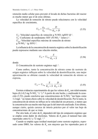Menéndez Gutiérrez, C. y J. Pérez Olmo

retención medio celular para prevenir el lavado de dichas bacterias del reactor
es mucho menor que el de estas últimas.
    La velocidad de remoción de nitrato puede relacionarse con la velocidad
específica de crecimiento,

                                         D                     D
                             UD                U Dm                        (3.53)
                                      YD               KD          D
    UD: Velocidad específica de remoción g N-NO3 (gSSV·d) .
    YD: Coeficiente de rendimiento SSV (N-NO3 remov.) .
    UDm: Velocidad específica máxima de remoción de nitrato
    g N-NO3 (g SSV) .
   La influencia de la concentración de materia orgánica sobre la desnitrificación
puede expresarse mediante una relación similar,
                                                           S
                                 UD          U Dm                          (3.54)
                                                      KS       S
donde:
   S: Concentración de sustrato orgánico mgL .
    Como ambos, tanto la concentración de nitrato como de sustrato de
origen orgánico influyen sobre la velocidad de desnitrificación, una mejor
aproximación se obtiene cuando la velocidad de remoción de nitrato se
expresa,
                                                  S                D
                           UD      U Dm                                    (3.55)
                                             KS       S KD             D
    Existen evidencias experimentales de que los valores de KD son relativamente
bajos (0,1-0,2 mg N-NO3 L ).26 A partir de este hecho, y analizando la ecua-
ción (3.52), puede concluirse que concentraciones de N-NO3 tan bajas como
1-2 mgL no tienen efecto sobre la velocidad de desnitrificación. Por lo tanto, la
concentración de nitrato no influye en la velocidad de ese proceso, a menos que
la concentración sea mucho más baja que la del intervalo analizado. Esto último,
aunque cierto, quizás carezca de interés práctico por el valor tan bajo de
concentraciones de que se trata.
    Por otro lado, el valor de KS dependerá del tipo de compuesto orgánico que
se emplee como dador de electrones. Valores de KS para el metanol han sido
reportados entre 0,1 y 72 mgL .27
    Cuando se emplea agua residual municipal como sustrato orgánico, expre-
sado como DBO, los valores de KS son mayores que los reportados para el

                                               114
 