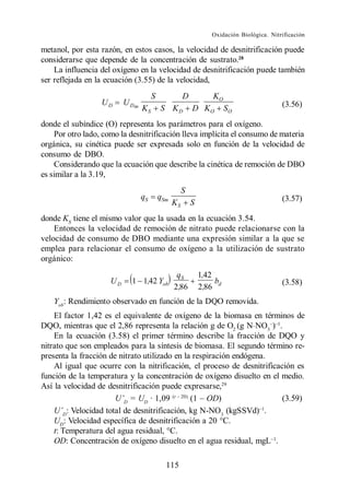 Oxidación Biológica. Nitrificación

metanol, por esta razón, en estos casos, la velocidad de desnitrificación puede
considerarse que depende de la concentración de sustrato.28
    La influencia del oxígeno en la velocidad de desnitrificación puede también
ser reflejada en la ecuación (3.55) de la velocidad,
                                      S              D          KO
                  UD      U Dm                                                           (3.56)
                                 KS       S KD           D KO         SO
donde el subíndice (O) representa los parámetros para el oxígeno.
    Por otro lado, como la desnitrificación lleva implícita el consumo de materia
orgánica, su cinética puede ser expresada solo en función de la velocidad de
consumo de DBO.
    Considerando que la ecuación que describe la cinética de remoción de DBO
es similar a la 3.19,
                                                     S
                                 qS       qSm                                            (3.57)
                                                KS       S
donde KS tiene el mismo valor que la usada en la ecuación 3.54.
    Entonces la velocidad de remoción de nitrato puede relacionarse con la
velocidad de consumo de DBO mediante una expresión similar a la que se
emplea para relacionar el consumo de oxígeno a la utilización de sustrato
orgánico:
                                                 qS          1,42
                     UD     1 1,42 Yob                            b                      (3.58)
                                                2,86         2,86 d
   Yob: Rendimiento observado en función de la DQO removida.
    El factor 1,42 es el equivalente de oxígeno de la biomasa en términos de
DQO, mientras que el 2,86 representa la relación g de O2 (g N_NO3 ) .
    En la ecuación (3.58) el primer término describe la fracción de DQO y
nitrato que son empleados para la síntesis de biomasa. El segundo término re-
presenta la fracción de nitrato utilizado en la respiración endógena.
    Al igual que ocurre con la nitrificación, el proceso de desnitrificación es
función de la temperatura y la concentración de oxígeno disuelto en el medio.
Así la velocidad de desnitrificación puede expresarse,29
                           D
                             = UD · 1,09 (t         OD)                  (3.59)
       D
         : Velocidad total de desnitrificación, kg N-NO3 (kgSSVd) .
    UD: Velocidad específica de desnitrificación a 20 °C.
    t: Temperatura del agua residual, °C.
    OD: Concentración de oxígeno disuelto en el agua residual, mgL .

                                            115
 