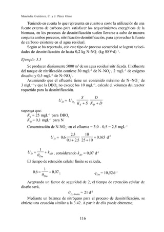 Menéndez Gutiérrez, C. y J. Pérez Olmo

    Teniendo en cuenta lo que representa en cuanto a costo la utilización de una
fuente externa de carbono para satisfacer los requerimientos energéticos de la
biomasa, en los procesos de desnitrificación suelen llevarse a cabo de manera
conjunta ambos procesos, nitrificación-desnitrificación, para aprovechar la fuente
de carbono existente en el agua residual.
    Según se ha reportado, con este tipo de proceso secuencial se logran veloci-
dades de desnitrificación de hasta 0,2 kg N-NO (kg SSV·d) .
                                                  3

Ejemplo 3.5
    Se producen diariamente 5000 m3 de un agua residual nitrificada. El efluente
del tanque de nitrificación contiene 30 mgL de N NO3 , 2 mgL de oxígeno
disuelto y 0,5 mgL de N NO2 .
    Asumiendo que el efluente tiene un contenido máximo de N NO3 de
3 mgL y que la DBO5 no excede los 10 mgL , calcule el volumen del reactor
requerido para la desnitrificación.
                                                       S       D
                                UD         U Dm
                                                  KS       S KD     D
suponga que:
   KS 25 mgL para DBO5
   KD 0,1 mgL para N
    Concentración de N-NO3 en el efluente = 3,0 - 0,5 = 2,5 mgL 1
                                              2,5    10
                          UD         0,6                          0 ,165 d -1
                                           0,1 2,5 25 10

               1
    UD                   kdD , considerando k              0,07 d
                                                   dD
               Dm

    El tiempo de retención celular límite se calcula,
                    1
         0,6               0 ,07 ;                             qDm = 10,52 d 1
                    Dm

    Aceptando un factor de seguridad de 2, el tiempo de retención celular de
diseño será,
                                D, diseño
                                          = 21 d 1
    Mediante un balance de nitrógeno para el proceso de desnitrificación, se
obtiene una ecuación similar a la 3.42. A partir de ella puede obtenerse,


                                                   116
 
