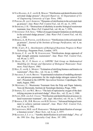 Menéndez Gutiérrez, C. y J. Pérez Olmo

14 VAN HAANDEL, A. C. AND G. R. MARAIS:
                                  Research Report no. 42 Departament of Ci-
     vil Engineering University of Cape Town, 1981.
15 PODUSKA, R. AND J. ANDREWS:
                         Water Poll. Control Fed., vol. 47, no. 11, 1975.
16 SHERRARD, J. H.:
     treatment, Jour. Water Poll. Control Fed., vol. 48, no. 7, 1976.
17 STENSTROM Y S.S. SONG.:
                                              Water Poll. Control Fed., vol. 63,
     no. 2, 1991.
18 DOMING, A., H. PAINTER, AND G. KNOWLES:
                    Journal of the Institute of Sewage Purification, vol. 4, no.
     130, 1964.
19 MC. CARTY, P. L.: Stoichiometry of Biological Reactions Progress in Water
     Technology, Pergamon Press, London, 1975.
20 ADAMS, C. E. AND W. W. ECKENFELDER:
                                                     Water Poll. Control Fed.,
     vol. 49, no. 3, 1977.
21 HENZE , M., C. P. GRADY ET AL: IAWPRC Task Group on Mathematical
     Modelling for Design and Operation of Biological Wastewater Treat-
     ment, Final Report, 1985.
22 HALL, E. AND K. L. MURPHY:
                    Water Res., vol. 14, no. 2, 1990.
23 ARGAMAN, Y. AND A. BRENNE:
     ves and process parameters for the single-sludge nitrogen removal Sys-
                             IAWPRC Specialized Seminar, Copenhagen, Den-
     mark, August, 1985.
24 MENÉNDEZ, C.: Wastewater Treatment from the Pulp and Paper Industry,
     Tesis de Doctorado, Instituto de Tecnología Química, Praga, 1986.
25 SIMPKIN, T.J. AND W.C. BOYLE:
                                             Water Res., vol. 22, no. 2, 1988.
26 FOCHT, D.D. AND A.C. CHANG:
                                    Adv. Appl. Microbiol, vol. 19, no. 1, 1975.
27 BURDICK, C.R., D.R. REFLING AND H.D. STENSEL:
                                                    Water Poll. Control Fed.,
     vol. 54, no. 9, 1982.
28 CHRISTENSEN, M.H. AND P. HARRAMOES:
                           Water Tech., vol. 8, no. 2, 1977.
29 KUGELMAN, I. J. ET AL.                                                Proc. of
     the 1991 Env. Eng. Speciality Conf. Reno, NV. 1991.

                                         118
 