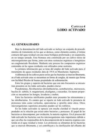Lodo Activado




                                                                    CAPÍTULO 4
                                                    LODO ACTIVADO



4.1. GENERALIDADES
    Bajo la denominación del lodo activado se incluye un conjunto de procedi-
mientos de tratamiento en los que se destaca, como elemento común, el íntimo
contacto del agua residual con una masa biológica preformada y en suspensión,
en un tanque aereado. Esta biomasa esta constituida por un cultivo mixto de
microorganismos que forma, junto con otras sustancias orgánicas e inorgánicas
un conglomerado floculento. Mediante este proceso los compuestos orgánicos
contenidos en las aguas residuales son utilizados como sustratos.
    La primera información que se tiene del empleo del lodo activado para el
tratamiento de aguas residuales data de 1914 en Manchester, Inglaterra.
    A diferencia de los cultivos puros en los que las bacterias se mueven libremente,
en el lodo activado estas se encuentran en forma de zooglea, de manera que forma
con facilidad flóculos de buenas propiedades de sedimentación.
    Entre los grupos y especies de bacterias que con más frecuencia se encuen-
tran presentes en los lodos activados, pueden citarse:
    Pseudomonas, flavobacterias chromobacterias, azotobacterias, micrococos,
bacilos (b. subtilis, b. megaterium), alcalígenes, y nocardias. En menor propor-
ción se encuentran los hongos, levaduras y mohos.
    Entre las bacterias nitrificantes pueden estar presentes las nitrosomonas y
las nitrobacterias. Es común que se reporte en lodo activado la presencia de
protozoos tales como vorticelas, opercularias y epistílis entre otros. Otros
microorganismos superiores presentes pueden ser los rotíferos.
    En los lodos activados se aprecia con mucha claridad el vínculo presa-
predador en la relación que existe entre bacterias y protozoos. El papel de las
bacterias es descomponer, por oxidación, la materia orgánica. En el proceso del
lodo activado las bacterias son los microorganismos más importantes debido a
que son ellas las responsables de la descomposición de la materia orgánica con-
tenida en el agua residual a tratar. Los protozoos se alimentan de las bacterias
que se mueven libremente, y así contribuyen a la clarificación del efluente del

                                        119
 