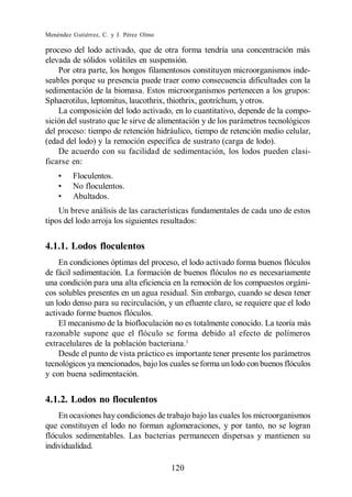Menéndez Gutiérrez, C. y J. Pérez Olmo

proceso del lodo activado, que de otra forma tendría una concentración más
elevada de sólidos volátiles en suspensión.
    Por otra parte, los hongos filamentosos constituyen microorganismos inde-
seables porque su presencia puede traer como consecuencia dificultades con la
sedimentación de la biomasa. Estos microorganismos pertenecen a los grupos:
Sphaerotilus, leptomitus, laucothrix, thiothrix, geotríchum, y otros.
    La composición del lodo activado, en lo cuantitativo, depende de la compo-
sición del sustrato que le sirve de alimentación y de los parámetros tecnológicos
del proceso: tiempo de retención hidráulico, tiempo de retención medio celular,
(edad del lodo) y la remoción específica de sustrato (carga de lodo).
    De acuerdo con su facilidad de sedimentación, los lodos pueden clasi-
ficarse en:
         Floculentos.
         No floculentos.
         Abultados.
    Un breve análisis de las características fundamentales de cada uno de estos
tipos del lodo arroja los siguientes resultados:


4.1.1. Lodos floculentos
    En condiciones óptimas del proceso, el lodo activado forma buenos flóculos
de fácil sedimentación. La formación de buenos flóculos no es necesariamente
una condición para una alta eficiencia en la remoción de los compuestos orgáni-
cos solubles presentes en un agua residual. Sin embargo, cuando se desea tener
un lodo denso para su recirculación, y un efluente claro, se requiere que el lodo
activado forme buenos flóculos.
    El mecanismo de la biofloculación no es totalmente conocido. La teoría más
razonable supone que el flóculo se forma debido al efecto de polímeros
extracelulares de la población bacteriana.1
    Desde el punto de vista práctico es importante tener presente los parámetros
tecnológicos ya mencionados, bajo los cuales se forma un lodo con buenos flóculos
y con buena sedimentación.


4.1.2. Lodos no floculentos
    En ocasiones hay condiciones de trabajo bajo las cuales los microorganismos
que constituyen el lodo no forman aglomeraciones, y por tanto, no se logran
flóculos sedimentables. Las bacterias permanecen dispersas y mantienen su
individualidad.

                                         120
 