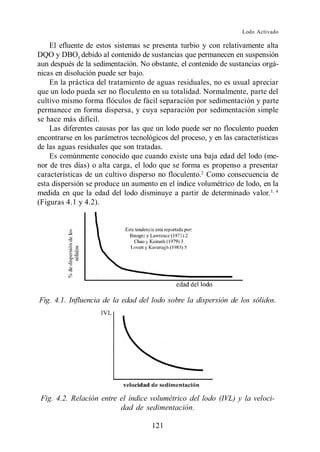 Lodo Activado

    El efluente de estos sistemas se presenta turbio y con relativamente alta
DQO y DBO5 debido al contenido de sustancias que permanecen en suspensión
aun después de la sedimentación. No obstante, el contenido de sustancias orgá-
nicas en disolución puede ser bajo.
    En la práctica del tratamiento de aguas residuales, no es usual apreciar
que un lodo pueda ser no floculento en su totalidad. Normalmente, parte del
cultivo mismo forma flóculos de fácil separación por sedimentación y parte
permanece en forma dispersa, y cuya separación por sedimentación simple
se hace más difícil.
    Las diferentes causas por las que un lodo puede ser no floculento pueden
encontrarse en los parámetros tecnológicos del proceso, y en las características
de las aguas residuales que son tratadas.
    Es comúnmente conocido que cuando existe una baja edad del lodo (me-
nor de tres días) o alta carga, el lodo que se forma es propenso a presentar
características de un cultivo disperso no floculento.2 Como consecuencia de
esta dispersión se produce un aumento en el índice volumétrico de lodo, en la
medida en que la edad del lodo disminuye a partir de determinado valor.3, 4
(Figuras 4.1 y 4.2).




Fig. 4.1. Influencia de la edad del lodo sobre la dispersión de los sólidos.




 Fig. 4.2. Relación entre el índice volumétrico del lodo (IVL) y la veloci-
                          dad de sedimentación.

                                     121
 