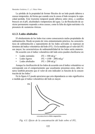 Menéndez Gutiérrez, C. y J. Pérez Olmo

    La pérdida de la propiedad de formar flóculos de un lodo puede deberse a
causas temporales, de forma que cuando cesa la causa el lodo recupera la capa-
cidad perdida. Este trastorno temporal puede deberse entre otros, a cambios
bruscos en el pH, alcalinidad o temperatura del agua. La de-floculación de ca-
rácter permanente responde a otras causas, como la falta de algún nutriente o la
presencia de sustancias tóxicas.


4.1.3. Lodos abultados
    El abultamiento de los lodos trae como consecuencia malas propiedades de
sedimentación. Desde un punto de vista eminentemente práctico, las caracterís-
ticas de sedimentación y espesamiento de los lodos activados se expresan en
términos del índice volumétrico del lodo (IVL). En la medida que el valor del IVL
sea mayor, las características de sedimentabilidad de los lodos serán menores.
    De acuerdo con el índice volumétrico del lodo estos pueden clasificarse en:
         Lodos normales              IVL   100 mLg
         Lodos ligeros               IVL
         Lodos abultados             IVL   200 mLg
    Aunque la clasificación de los lodos de acuerdo con el índice volumétrico se
corresponde con el comportamiento que usualmente presentan estos, debe te-
nerse también presente que el valor de este indicador es función de la concen-
tración de los lodos.5
    En la figura 4.3 puede apreciarse que esta dependencia es más significativa
a medida que el índice volumétrico del lodo es mayor.




         Fig. 4.3. Efecto de la concentración del lodo sobre el IVL.

                                           122
 