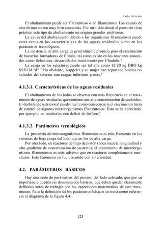 Lodo Activado

    El abultamiento puede ser filamentoso o no filamentoso. Las causas de
este último no son muy bien conocidas. Por otro lado desde el punto de vista
práctico este tipo de abultamiento no origina grandes problemas.
    La causa del abultamiento debido a los organismos filamentosos puede
estar tanto en las características de las aguas residuales como en los
parámetros tecnológicos.
    La existencia de alta carga es generalmente propicia para el crecimiento
de bacterias formadoras de flóculo, tal como existe en los reactores conoci-
dos como Selectores, desarrollados inicialmente por Chudoba. 6
    La carga en los selectores puede ser tal alta como 12-20 kg DBO kg
SSVLM d . 7 No obstante, Kappeler y su mujer han reportado buenos re-
sultados del selector con cargas inferiores a esas. 8


4.1.3.1. Características de las aguas residuales
    El abultamiento de los lodos se observa con más frecuencia en el trata-
miento de aguas residuales que contiene una alta concentración de sacáridos.
El desbalance nutricional puede traer como consecuencia el crecimiento fuera
de control de algunos microorganismos filamentosos. Esto se ha apreciado,
por ejemplo, en residuales con déficit de fósforo.9


4.1.3.2. Parámetros tecnológicos
    La presencia de microorganismos filamentosos es más frecuente en los
sistemas de baja carga del lodo que en los de alta carga.
    Por otra lodo, en reactores de flujo de pistón (poca mezcla longitudinal y
alto gradiente de concentración de sustrato), el crecimiento de microorga-
nismos filamentosos es más adverso que en reactores completamente mez-
clados. Este fenómeno ya fue discutido con anterioridad.


4.2. PARÁMETROS BÁSICOS
    Hay una serie de parámetros del proceso del lodo activado, que por su
importancia pueden ser denominados básicos, que deben quedar claramente
definidos antes de trabajar con las expresiones matemáticas de este trata-
miento. Para la definición de los parámetros básicos se toma como referen-
cia el diagrama de la figura 4.4.




                                     123
 