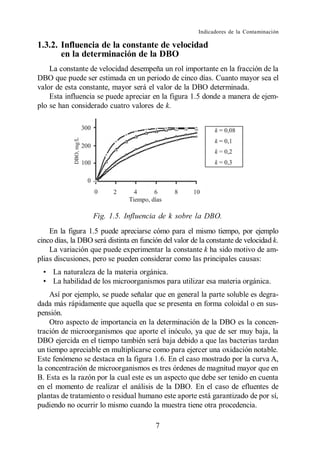 Indicadores de la Contaminación

1.3.2. Influencia de la constante de velocidad
       en la determinación de la DBO
    La constante de velocidad desempeña un rol importante en la fracción de la
DBO que puede ser estimada en un periodo de cinco días. Cuanto mayor sea el
valor de esta constante, mayor será el valor de la DBO determinada.
    Esta influencia se puede apreciar en la figura 1.5 donde a manera de ejem-
plo se han considerado cuatro valores de k.




                   Fig. 1.5. Influencia de k sobre la DBO.
    En la figura 1.5 puede apreciarse cómo para el mismo tiempo, por ejemplo
cinco días, la DBO será distinta en función del valor de la constante de velocidad k.
    La variación que puede experimentar la constante k ha sido motivo de am-
plias discusiones, pero se pueden considerar como las principales causas:
     La naturaleza de la materia orgánica.
     La habilidad de los microorganismos para utilizar esa materia orgánica.
    Así por ejemplo, se puede señalar que en general la parte soluble es degra-
dada más rápidamente que aquella que se presenta en forma coloidal o en sus-
pensión.
    Otro aspecto de importancia en la determinación de la DBO es la concen-
tración de microorganismos que aporte el inóculo, ya que de ser muy baja, la
DBO ejercida en el tiempo también será baja debido a que las bacterias tardan
un tiempo apreciable en multiplicarse como para ejercer una oxidación notable.
Este fenómeno se destaca en la figura 1.6. En el caso mostrado por la curva A,
la concentración de microorganismos es tres órdenes de magnitud mayor que en
B. Esta es la razón por la cual este es un aspecto que debe ser tenido en cuenta
en el momento de realizar el análisis de la DBO. En el caso de efluentes de
plantas de tratamiento o residual humano este aporte está garantizado de por sí,
pudiendo no ocurrir lo mismo cuando la muestra tiene otra procedencia.

                                         7
 