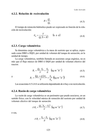 Lodo Activado

4.2.2. Relación de recirculación
                                                    Qr
                                           R                                 (4.3)
                                                    Q0
    El tiempo de retención hidráulico puede ser expresado en función de la rela-
ción de recirculación:
                                        V
                            m                             h ó d              (4.4)
                                     Q0 1 R


4.2.3. Carga volumétrica
    Se denomina carga volumétrica a la masa de sustrato que se aplica, expre-
sado como DBO o DQO, por unidad de volumen del tanque de aereación, en la
unidad de tiempo.
    La carga volumétrica, también llamada en ocasiones carga orgánica, no es
más que el flujo másico de DBO ó DQO por unidad de volumen efectivo del
reactor.
                                 Q0 S0         S0
                       Bv                                kg m 3d   1
                                                                             (4.5)
                                   V
ó                                                                            (4.6)


    Las ecuaciones 4.5 ó 4.6 se utilizarán dependiendo de si hay o no recirculación.


4.2.4. Razón de carga volumétrica
    La razón de carga volumétrica es un parámetro que puede asociarse, en un
sentido físico, con la velocidad másica de remoción del sustrato por unidad de
volumen efectivo del tanque de aereación.
                                     Q0 S0 S2
                         Bv                              kg m 3d   1
                                                                             (4.7)
                                         V
o sea,
                                      S0       S2
                                Bv                   kg m 3d   1
                                                                             (4.8)



                                               125
 
