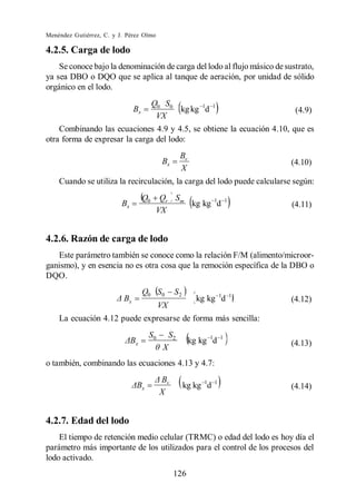 Menéndez Gutiérrez, C. y J. Pérez Olmo

4.2.5. Carga de lodo
    Se conoce bajo la denominación de carga del lodo al flujo másico de sustrato,
ya sea DBO o DQO que se aplica al tanque de aeración, por unidad de sólido
orgánico en el lodo.
                                         Q0 S0
                               Bx              kg kg 1d            1
                                                                                    (4.9)
                                          VX
    Combinando las ecuaciones 4.9 y 4.5, se obtiene la ecuación 4.10, que es
otra forma de expresar la carga del lodo:
                                                       Bv
                                             Bx                                    (4.10)
                                                       X
    Cuando se utiliza la recirculación, la carga del lodo puede calcularse según:
                                    Q0     Qr Sm
                          Bx                     kg kg 1d                  1
                                                                                   (4.11)
                                          VX


4.2.6. Razón de carga de lodo
   Este parámetro también se conoce como la relación F/M (alimento/microor-
ganismo), y en esencia no es otra cosa que la remoción específica de la DBO o
DQO.
                                    Q0 S0          S2
                          Bx                                  kg kg 1d         1
                                                                                   (4.12)
                                             VX
    La ecuación 4.12 puede expresarse de forma más sencilla:
                                        S0        S2
                               x                            kg kg 1d   1
                                                                                   (4.13)
                                              X
o también, combinando las ecuaciones 4.13 y 4.7:
                                             Bv
                                    x                   kg kg 1d   1
                                                                                   (4.14)
                                             X


4.2.7. Edad del lodo
    El tiempo de retención medio celular (TRMC) o edad del lodo es hoy día el
parámetro más importante de los utilizados para el control de los procesos del
lodo activado.
                                                   126
 