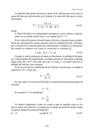 Lodo Activado

    La edad del lodo puede calcularse a partir de la relación que existe entre la
masa del lodo que está presente en el sistema y la masa del lodo que se extrae
diariamente.
                                      VX G
                          x
                                X w Qw X 2 Q0            Qw                (4.15)

donde:
   G: Masa del lodo en el sedimentador secundario y en las tuberías. General-
   mente no se comete mucho error si se supone que G = 0
    Si los lodos del proceso forman buenos flóculos y poseen buenas propie-
dades de sedimentación, puede suponerse que la cantidad del lodo o biomasa
que se pierde en el sobrenadante del sedimentador secundario es desprecia-
ble cuando se compara con la que se extrae por la corriente Qw:
                              X 2 Q0       Qw        X w Qw                (4.16)
    Cuando se está en presencia de lodos no floculentos, la pérdida de biomasa
en el sobrenadante del sedimentador secundario puede ser apreciable, pudiendo
llegar hasta 40 y 60 % del lodo total que se extrae, y no puede obviarse la
pérdida del lodo por este concepto.
    En el caso en que las condiciones de los flóculos son tales que se cumple la
expresión 4.16, se tiene que:
                                                VX
                                       x
                                               Qw X w                      (4.17)

    Por otro lado, si la extracción del lodo se realiza directamente del tanque de
aeración:
                                           X    Xw
    la ecuación 4.17 se transforma:
                                                V
                                           x                               (4.18)
                                                Qw
    Un aspecto importante a tener en cuenta es que en aquellos casos en los
que no exista recirculación, se cumple que el tiempo de retención medio celular
es igual al tiempo de retención hidráulico.
 x
   =                             cuando R = 0                           (4.19)




                                               127
 
